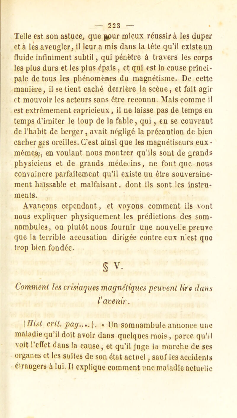 Telle est son astuce, que pour mieux réussir à les duper et à lès aveugler, il leur a mis dans la lête qu’il existe un fluide infiniment subtil, qui pénètre à travers les corps les plus durs et les plus épais, et qui est la cause princi- pale de tous les phénomènes du magnétisme. De cette manière, il se tient caché derrière la scène, et fait agir et mouvoir les acteurs sans être reconnu. Mais comme il est extrêmement capricieux, il ne laisse pas de temps en temps d’imiter le loup de la fable, qui, en se couvrant de l’habit de berger, avait négligé la précaution de bien cacher scs oreilles. C’est ainsi que les magnétiseurs eux- mêmes;, en voulant nous montrer qu’ils sont de grands physiciens et de grands médecins, ne font que nous convainere parfaitement qu’il existe un être souveraine- ment haïssable et malfaisant. dont ils sont les instru- ments. Avançons eepcndant, et voyons comment ils vont nous expliquer physiquement les prédictions des som- nambules, ou plutôt nous fournir une nouvelle preuve que la terrible accusation dirigée contre eux n’est que trop bien fondée. § V. Comment les crisiaques magnétiques peuvent lire dans l'avenir. [Hisl crû. pag..,.). a Un somnambule annonce une maladie qu’il doit avoir dans quelques mois, parce qu’il voit l’effet dans la cause, et qu’il juge la marche de ses organes et les suites de son état actuel, sauf les accidents étrangers à lui. Il explique comment une maladie actuelle