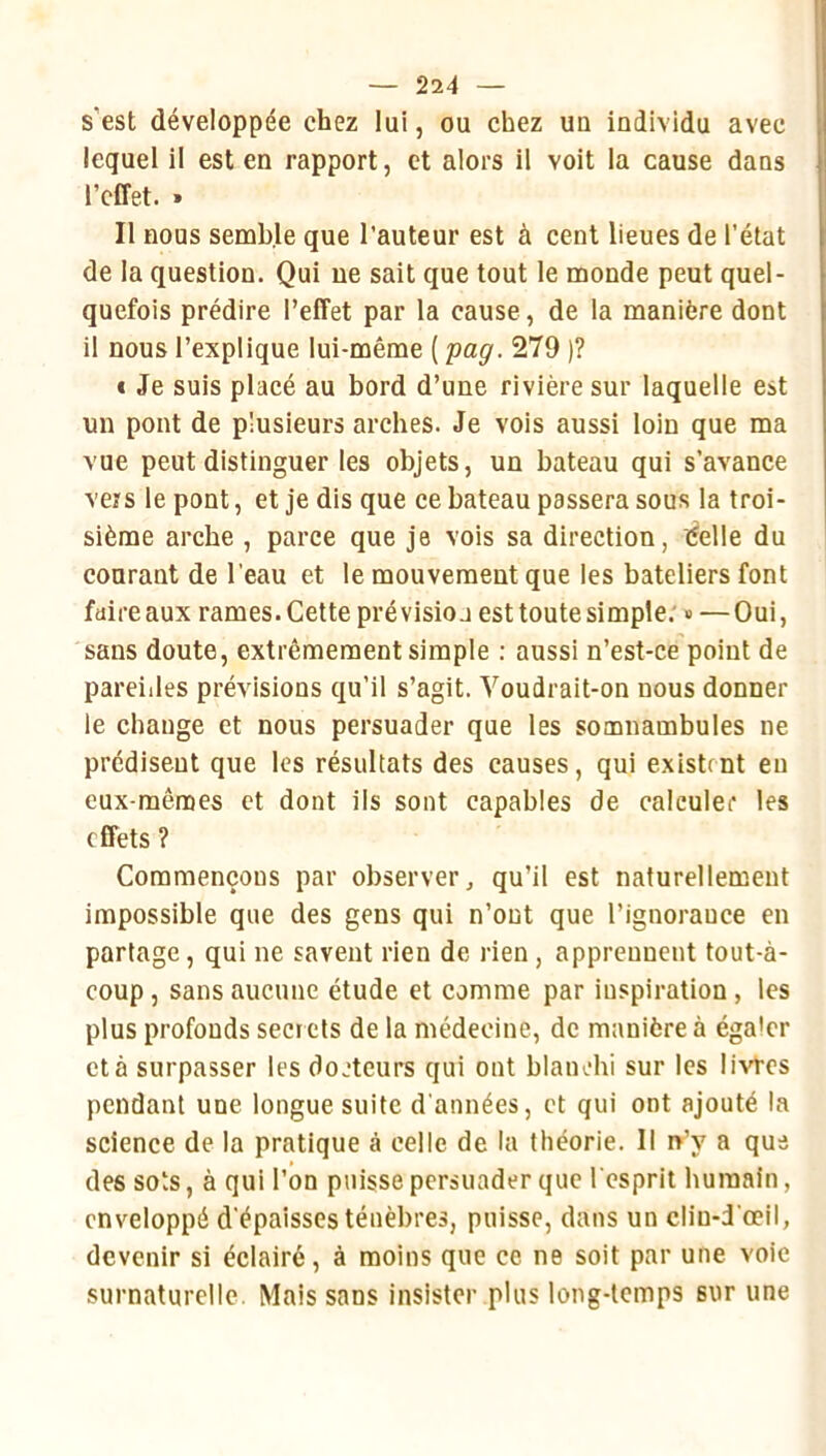 s’est développée chez lui, ou chez un individu avec lequel il est en rapport, et alors il voit la cause dans l’effet. » Il nous semble que l’auteur est à cent lieues de l’état de la question. Qui ne sait que tout le monde peut quel- quefois prédire l’effet par la cause, de la manière dont il nous l’explique lui-même ( 'pag. 279 )? € Je suis placé au bord d’une rivière sur laquelle est un pont de plusieurs arches. Je vois aussi loin que ma vue peut distinguer les objets, un bateau qui s’avance vers le pont, et je dis que ce bateau passera sous la troi- sième arche , parce que je vois sa direction, éelle du courant de l'eau et le mouvement que les bateliers font faire aux rames. Cette prévision est toute simple; » —Oui, sans doute, extrêmement simple ; aussi n’est-ce point de pareilles prévisions qu’il s’agit. Voudrait-on nous donner le change et nous persuader que les somnambules ne prédisent que les résultats des causes, qui existent eu eux-mêmes et dont ils sont capables de calculer les effets ? Commençons par observer, qu’il est naturellement impossible que des gens qui n’ont que l’ignorance en partage, qui ne savent rien de rien, apprennent tout-à- coup , sans aucune étude et comme par inspiration , tes plus profonds sect cts de la médecine, de manière à égaler et à surpasser les docteurs qui ont bianohi sur les livres pendant une longue suite d'années, et qui ont ajouté la science de la pratique cà celle de la théorie. Il n^y a que des sots, à qui l’on puisse persuader que l'esprit humain, enveloppé d'épaisses ténèbres, puisse, dans un clin-d'œil, devenir si éclairé, à moins que ce ne soit par une voie surnaturelle. Mais sans insister plus long-temps sur une