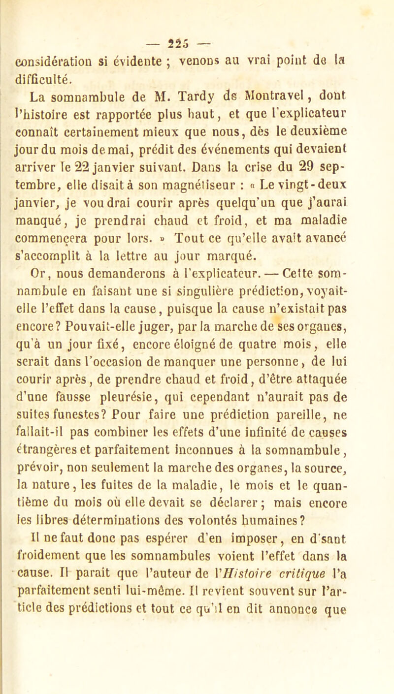 considération si évidente ; venons au vrai point de la difficulté. La somnambule de M. Tardy ds Montravel, dont l’histoire est rapportée plus haut, et que l’explicateur connaît certainement mieux que nous, dès le deuxième jour du mois de mai, prédit des événements qui devaient arriver le 22 janvier suivant. Dans la crise du 29 sep- tembre, elle disait à son magnétiseur : « Le vingt-deux janvier, je voudrai courir après quelqu’un que j’aurai manqué, je prendrai chaud et froid, et ma maladie commencera pour lors. » Tout ce qu’elle avait avancé s’accomplit à la lettre au jour marqué. Or, nous demanderons à l’expllcateur. — Celte som- nambule en faisant une si singulière prédiction, voyait- elle l’effet dans la cause, puisque la cause n’exisfaitpas encore? Pouvait-elle juger, par la marche de ses organes, qu’à un jour fixé, encore éloigné de quatre mois, elle serait dans l’occasion de manquer une personne, de lui courir après, de prendre chaud et froid, d’être attaquée d’une fausse pleurésie, qui cependant n’aurait pas de suites funestes? Pour faire une prédiction pareille, ne fallait-il pas combiner les effets d’une infinité de causes étrangères et parfaitement inconnues à la somnambule, prévoir, non seulement la marche des organes, la source, la nature, les fuites de la maladie, le mois et le quan- tième du mois où elle devait se déclarer ; mais encore les libres déterminations des volontés humaines? Il ne faut donc pas espérer d’en imposer, en d’sant froidement que les somnambules voient l’effet dans la cause. Il parait que l’auteur de VHistone critique l’a parfaitement senti lui-même. Il revient souvent sur l’ar- ticle des prédictions et tout ce qn’il en dit annonce que