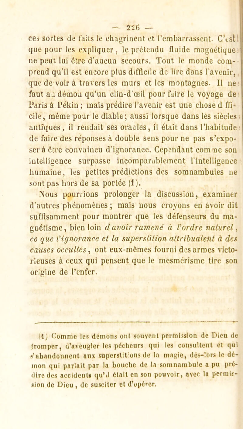 cei sortes de faits le chagriiieat et l’embarrassent. C’est! que pour les expliquer, le prétendu fluide raagûétique ue peut lui être d’aucun secours. Tout le monde com- prend qu’il est encore plus difficile de lire dans l'avenir,, que de voir à travers les murs elles montagnes. Il ne' faut an démon qu’un clin-d'œil pour faire le voyage de' Paris à Pékin ; mais prédire l’avenir est une chose d ffi- cile, même pour le diable; aussi lorsque dans les siècles i antiques, il rendait ses oracles, il était dans l’habitude de faire des réponses à double sens pour ne pas s’expo- ser à être convaincu d'ignorance. Cependant comme son intelligence surpasse incomparablement l'intelligence humaine, les petites prédictions des somnambules ne sont pas hors de sa portée (1). Nous pourrions prolonger la discussion, examiner d'autres phénomènes ; mais nous croyons en avoir dit suffisamment pour montrer que les défenseurs du ma- gnétisme, bien loin d avoir ramené à l'ordre naturel, ce que l'ignorance et la superslition attribuaient à des causes occultes, ont eux-mêmes fourni des armes victo- rieuses à ceux qui pensent que le mesmérisme tire son origine de l’enfer. (ij Comme les démons ont souvent permission de Dieu de tromper, d’aveugler les pécheurs qui les consuUcnl cl qui s’abandonnent aux superslil ons de la magie, dcs-lors le dé- mon qui parlait par la bouche de la somnambule a pu pré- dire des accidents quM était en son pouvoir, avec la perniif- sion de Dieu , de susciter et d’opérer.