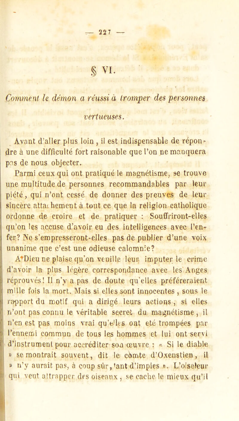 § VI. Comment le démon a réussi à tromper des personnes vertueuses. Avant d’aller plus loin , il est indispensable de répon- dre à une difficulté fort raisonable que l’on ne manquera pas de nous objecter. Parmi ceux qui ont pratiqué le magnétisme, se trouve une multitude de personnes recommandables par leur piété, qui n’ont cessé de donner des preuves de leur sincère attat bernent à tout ce que la religion catholique ordonne de croire et de pratiquer : Souffriront-elles qu’on les accuse d’avoir eu des intelligences avec l’en^r fer:? No s’empresseront-elles pas de publier d’une voix unanime que c’est une odieuse calomnie? A^Dieu ne plaise qu’on veuille leur; imputer le crime d’avoir la plus légère correspondance avec les Anges réprouvés! Il n’y a pas de doute qu’elles préféreraient mille fois la mort. Mais si elles sont innocentes , sous le rapport du motif qui a dirigé leurs actions , si elles n’ont pas connu le véritable secret du magnétisme, il n’en est pas moins vrai qu’e'Us ont été trompées par l’ennemi commun de tous les hommes et lui ont servi d’instrument pour accréditer son œuvre : « Si le diable » se montrait souvent, dit le chmte d’Oxenstien, il » n’y aurait pas, à coup sûr,'ant d’impies n. L’oiseleur qui veut altrappcr des oiseaux , se cache le mieux qu’il