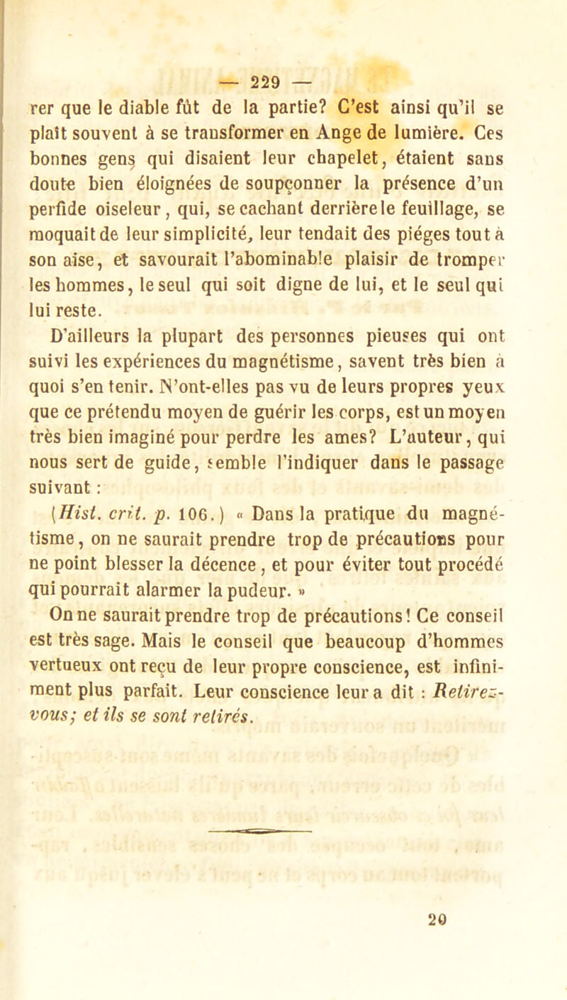 — 229 — rer que le diable fût de la partie? C’est ainsi qu’il se plaît souvent à se transfornaer en Ange de lumière. Ces bonnes gens qui disaient leur chapelet, étaient sans doute bien éloignées de soupçonner la présence d’un perfide oiseleur, qui, se cachant derrière le feuillage, se moquait de leur simplicité, leur tendait des pièges tout à son aise, et savourait l’abominable plaisir de tromper les hommes, le seul qui soit digne de lui, et le seul qui lui reste. D’ailleurs la plupart des personnes pieuses qui ont suivi les expériences du magnétisme, savent très bien à quoi s’en tenir. IN’ont-elles pas vu de leurs propres yeux que ce prétendu moyen de guérir les corps, est un moyen très bien imaginé pour perdre les âmes? L’auteur, qui nous sert de guide, semble l’indiquer dans le passage suivant : [Hisi. crû. p. 106.) « Dans la pratique du magné- tisme, on ne saurait prendre trop de précautions pour ne point blesser la décence, et pour éviter tout procédé qui pourrait alarmer la pudeur. » On ne saurait prendre trop de précautions! Ce conseil est très sage. Mais le conseil que beaucoup d’hommes vertueux ont reçu de leur propre conscience, est infini- ment plus parfait. Leur conscience leur a dit ; Retirez- vous; et ils se sont retirés. 20