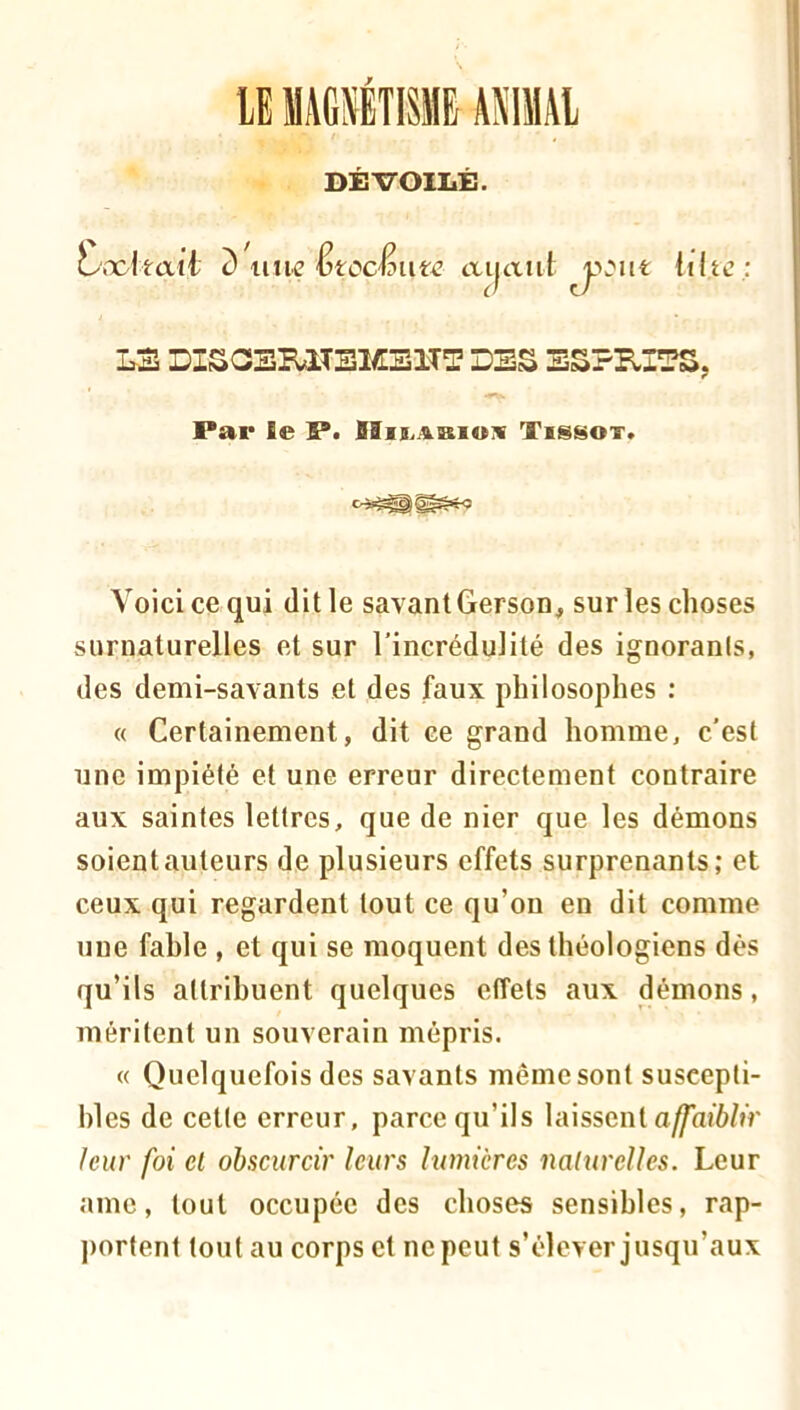 y MAGÉTISMB AMAl DÉVOILÉ. L.xitcxti d un^^ ^tocênte ai|aiii iiltc ; LS DISGERITBMSITT DSS SSPB.ITS, Par le P. IIis.abiok Tissot. Voici ce qui dit le savant Gerson, sur les choses surnaturelles et sur l’incrédulité des ignorants, des demi-savants et des faux philosophes : « Certainement, dit ce grand homme, c’est une impiété et une erreur directement contraire aux saintes lettres, que de nier que les démons soient auteurs de plusieurs effets surprenants; et ceux qui regardent tout ce qu’on en dit comme une fable , et qui se moquent des théologiens dès qu’ils attribuent quelques efîels aux démons, méritent un souverain mépris. « Quelquefois des savants même sont suscepti- bles de celte erreur, parce qu’ils laissent a^ai6/û’ /eur foi et obscurcir leurs lumières naturelles. Leur ame, tout occupée des choses sensibles, rap- j)ortent tout au corps et ne peut s’élever jusqu’aux