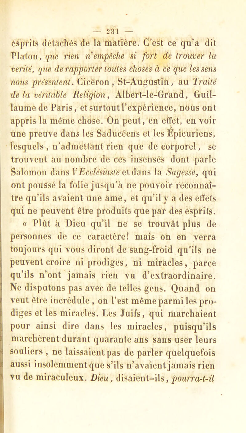 éSprits détachés de là matière. C'est ce qu’a dit Platon, que rien n empêche si fort de trouver la vérité, que de rapporter toutes choses à ce que les sens nous présentent. Cicéron , St-Augustifi, au Traité de la véritable Religion, Alberl-le-Grand, Guil- laume de Paris, et surtout l’e^çpérieuce, nous ont appris la même chose. Ôn peut, en effet, en voir une preuve dans les Saducéens et les Epicuriens, lesquels , n'admettant rien que de corporel, se trouvent au nombre de ces insensés dont parle Salomon dans l’EccZesms/è et dans la Sagesse, qui ont poussé la folie jusqu'à ne pouvoir réconnaî- tre qu’ils avaient une ame, et qu’il y a des effets qui ne peuvent être produits que par des esprits. « Plût à Dieu qu’il ne se trouvât plus de personnes de ce caractère! mais on en verra toujours qui vous diront de sang-froid qu'ils ne peuvent croire ni prodiges, ni miracles, parce qu’ils n’ont jamais rien vu d’extraordinaire. Ne disputons pas avec de telles gens. Quand on veut être incrédule , on l’est même parmi les pro- diges et les miracles. Les Juifs, qui marchaient pour ainsi dire dans les miracles, puisqu’ils marchèrent durant quarante ans sans user leurs souliers , ne laissaient pas de parler quelquefois aussi insolemment que s’ils n’avaient jamais rien vu de miraculeux. Dieu, disaient-ils, pourra-t-il