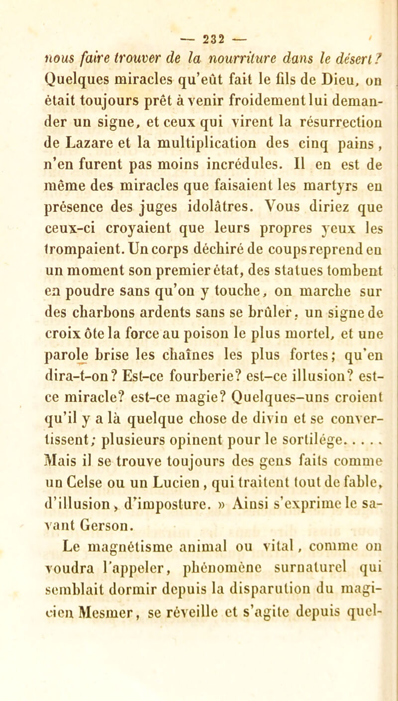 nous faire trouver de la nourriture dans le désert ? Quelques miracles qu’eût fait le fils de Dieu, on était toujours prêt avenir froidement lui deman- der un signe, et ceux qui virent la résurrection de Lazare et la multiplication des cinq pains , n’en furent pas moins incrédules. Il en est de même des miracles que faisaient les martyrs en présence des juges idolâtres. Vous diriez que ceux-ci croyaient que leurs propres yeux les trompaient. Un corps déchiré de coups reprend eu un moment son premier état, des statues tombent en poudre sans qu’on y touche, on marche sur des charbons ardents sans se brûler , un signe de croix ôte la force au poison le plus mortel, et une parole brise les chaînes les plus fortes; qu’en dira-t-on? Est-ce fourberie? est-ce illusion? est- ce miracle? est-ce magie? Quelques-uns croient qu’il y a là quelque chose de divin et se conver- tissent; plusieurs opinent pour le sortilège Mais il se trouve toujours des gens faits comme un Celse ou un Lucien , qui traitent tout de fable, d’illusion, d’imposture. » Ainsi s’exprime le sa- vant Gerson. Le magnétisme animal ou vital, comme on voudra l'appeler, phénomène surnaturel qui semblait dormir depuis la disparulion du magi- cien Mesmer, se réveille et s’agite depuis quel-