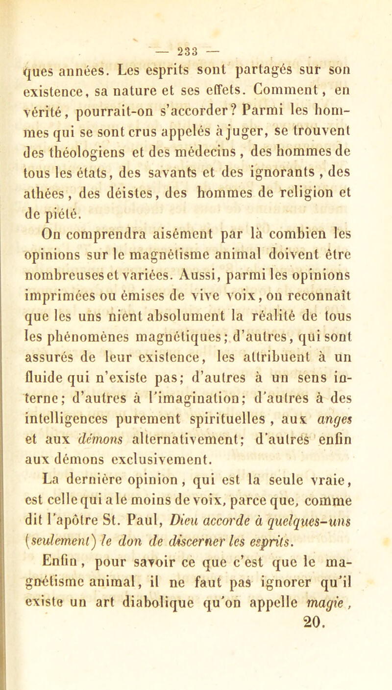 ques années. Les esprits sont partagés sur son existence, sa nature et ses effets. Comment, en vérité, pourrait-on s’accorder? Parmi les hom- mes qui se sont crus appelés à juger, se trouvent des théologiens et des médecins , des hommes de tous les états, des savants et des ignorants , des athées, des déistes, des hommes de religion et de piété. On comprendra aisément par là combien les opinions sur le magnétisme animal doivent être nombreuses et variées. Aussi, parmi les opinions imprimées ou émises de vive voix, ou reconnaît que les uns nient absolument la réalité de tous les phénomènes magnétiques; d’autres, qui sont assurés de leur existence, les attribuent à un fluide qui n’existe pas; d’autres à un sens in- terne; d’autres à l’imagination; d’autres à des intelligences purement spirituelles , aux anges et aux démons alternativement; d'aulrés enfin aux démons exclusivement. La dernière opinion, qui est la seule vraie, est celle qui a le moins de voix, parce que, comme dit l'apôtre St. Paul, Dieu accorde à quelques-uns [seulemeni) le don de discerner les esprits. Enfin, pour savoir ce que c’est que le ma- gnétisme animal, il ne faut pas ignorer qu’il existe un art diabolique qu’on appelle magie, 20.