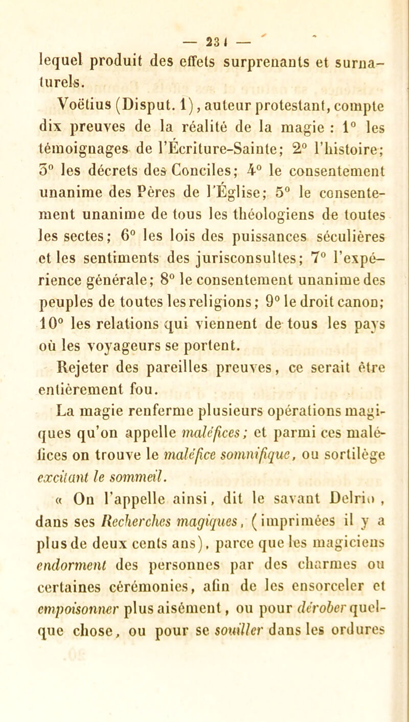 lequel produit des effets surprenants et surna- turels. Voëtius (Disput. 1), auteur protestant, compte dix preuves de la réalité de la magie ; 1” les témoignages de l’Écriture-Sainte; 2® l’iiistoire; 5“ les décrets des Conciles; 4° le consentement unanime des Pères de l'Église; 5° le consente- ment unanime de tous les théologiens de toutes les sectes; 6° les lois des puissances séculières et les sentiments des jurisconsultes; 7® l’expé- rience générale; 8“ le consentement unanime des peuples de toutes les religions ; 9® le droit canon; 10® les relations qui viennent de tous les pays où les voyageurs se portent. Rejeter des pareilles preuves, ce serait être entièrement fou. La magie renferme plusienrs opérations magi- ques qu’on appelle maléfices; et parmi ces malé- lices on trouve le maléfice somnifique, ou sortilège excilant le sommeil. « On l’appelle ainsi, dit le savant Delrio , dans ses Recherches magiques, (imprimées il y a plus de deux cents ans), parce que les magiciens endorment des personnes par des charmes ou certaines cérémonies, afin de les ensorceler et empoisonner plus aisément, ou pour deroùcr quel- que chose, ou pour se sow7/er dans les ordures