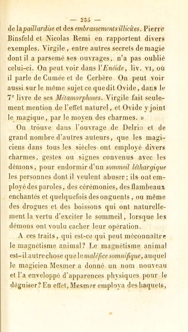 de \3ipaillardise et des embrassemenlsillicites. Pierre Binsfeld et Nicolas Remi en rapportent divers exemples. Virgile , entre autres secrets de magie dont il a parsemé ses ouvrages, n’a pas oublié celui-ci. On peut voir dans VEnéide, liv. vi, où il parle de Cumée et de Cerbère On peut voir aussi sur le même sujet ce quedit Ovide, dans le 7® livre de ses Métamorphoses. Virgile fait seule- ment mention de l’effet naturel, et Ovide y joint le magique, par le moyen des charmes. » On trouve dans l’ouvrage de Delrio et de grand nombre d’autres auteurs, que les magi- ciens dans tous les siècles ont employé divers charmes, gestes ou signes convenus avec les démons, pour endormir d’un sommeil léthargique les personnes dont il veulent abuser; ils ont em- ployé des paroles, des cérémonies, des flambeaux enchantés et quelquefois des onguents , ou même des drogues et des boissons qui ont naturelle- ment la vertu d’exciter le sommeil, lorsque les démons ont voulu cacher leur opération. A ces traits, qui est-ce qui peut méconnaître le magnétisme animal? Le magnétisme animal est-il autre chose que lemaléfice somnifique, auquel le magicien Mesmer a donné un nom nouveau et l’a enveloppé d’apparences physiques pour le déguiser? En effet, Mesmer employa des baquets.