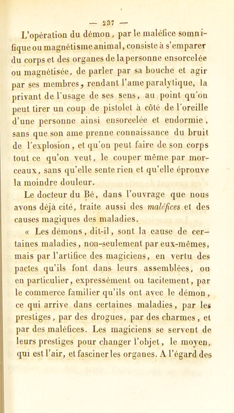 — 23^7 — L’opération du démon, par le maléfice somni- fique ou magnétisme animal, consiste à s’emparer du corps et des organes de la personne ensorcelée ou magnétisée, de parler par sa bouche et agir par ses membres, rendant l’ameparalytique, la privant de l’usage de ses sens, au point qu’on peut tirer un coup de pistolet à côté de l’oreille d’une personne ainsi ensoreelée et endormie , sans que son ame prenne connaissance du bruit de l’explosion, et qu’on peut faire de son corps tout ce qu’on veut, le couper même par mor- ceaux, sans qu’elle sente rien et qu’elle éprouve la moindre douleur. Le docteur du Bé, dans l’ouvrage que nous avons déjà cité, traite aussi des maléfices et des causes magiques des maladies. « Les démons, dit-il, sont la eause de cer- taines maladies, non-seulement par eux-mêmes, mais par l’artifice des magiciens, en vertu des pactes qu’ils font dans leurs assemblées, ou en particulier, expressément ou tacitement, par le commerce familier qu’ils ont avec le démon, ce qui arrive dans certaines maladies, par les prestiges, par des drogues, par des charmes , et par des maléfices. Les magiciens se servent de leurs prestiges pour changer l’objet, le moyeu, qui est l’air, et fasciner les organes. A l’égard des