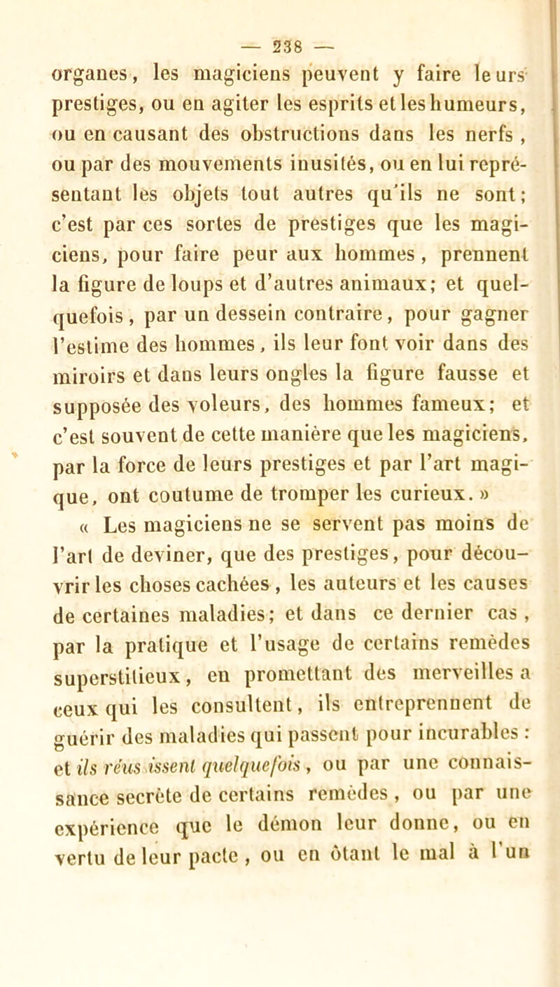 organes, les magiciens peuvent y faire leurs prestiges, ou en agiter les esprits et les humeurs, ou en causant des obstructions dans les nerfs , ou par des mouvements inusités, ou en lui repré- sentant les objets tout autres qu'ils ne sont; c’est par ces sortes de prestiges que les magi- ciens, pour faire peur aux hommes , prennent la figure de loups et d’autres animaux; et quel- quefois , par un dessein contraire, pour gagner l’estime des hommes, ils leur font voir dans des miroirs et dans leurs ongles la figure fausse et supposée des voleurs, des hommes fameux; et c’est souvent de cette manière que les magiciens, par la force de leurs prestiges et par l’art magi- que, ont coutume de tromper les curieux. » « Les magiciens ne se servent pas moins de l’arl de deviner, que des prestiges, pour décou- vrir les choses cachées , les auteurs et les causes de certaines maladies; et dans ce dernier cas, par la pratique et l’usage de certains remèdes superstitieux, en promettant des merveilles a ceux qui les consultent, ils entreprennent de guérir des maladies qui passent pour incurables : et ils réus issenl quelquefois, ou par une connais- sance secrète de certains remèdes , ou par une expérience q^c le démon leur donne, ou en vertu de leur pacte, ou en ôtant le mal à l’un