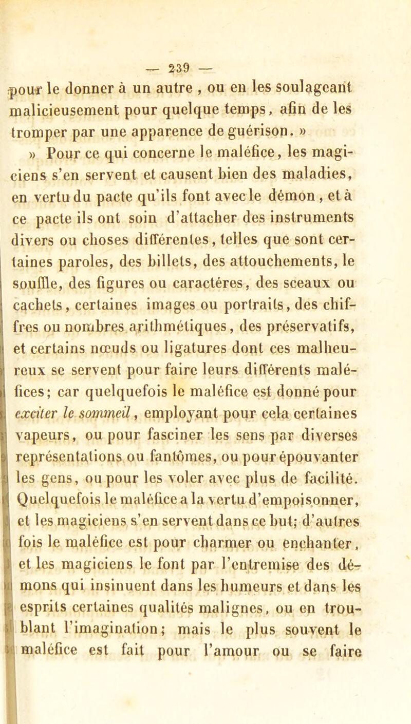 ipouf le donner à un autre , ou en les soulageant malicieusement pour quelque temps, afin de les tromper par une apparence de guérison. » » Pour ce qui concerne le maléfice, les magi- ciens s’en servent et causent bien des maladies, en vertu du pacte qu’ils font avec le démon , et à ce pacte ils ont soin d’attacher des instruments divers ou choses différentes, telles que sont cer- taines paroles, des billets, des attouchements, le souffle, des figures ou caractères, des sceaux ou cachets, certaines images ou portraits, des chif- fres ou nombres arithmétiques, des préservatifs, et certains nœuds ou ligatures dont ces malheu- reux se servent pour faire leurs différents malé- fices; car quelquefois le maléfice est donné pour exciter le sommeil, employant pour cela certaines vapeurs, ou pour fasciner les sens par diverses représentations ou fantômes, ou pour épouvanter les gens, ou pour les voler avec plus de facilité. Quelquefois le maléfice a la vertu d’empoisonner, et les magiciens s’en servent dans ce but; d’autres fois le maléfice est pour charmer ou enchanter, et les magiciens le font par l’entremise des dé- I mons qui insinuent dans les humeurs et dans les esprits certaines qualités malignes, ou en trou- I blant l’imagination; mais le plus souvent le i| maléfice est fait pour l’amour ou se faire