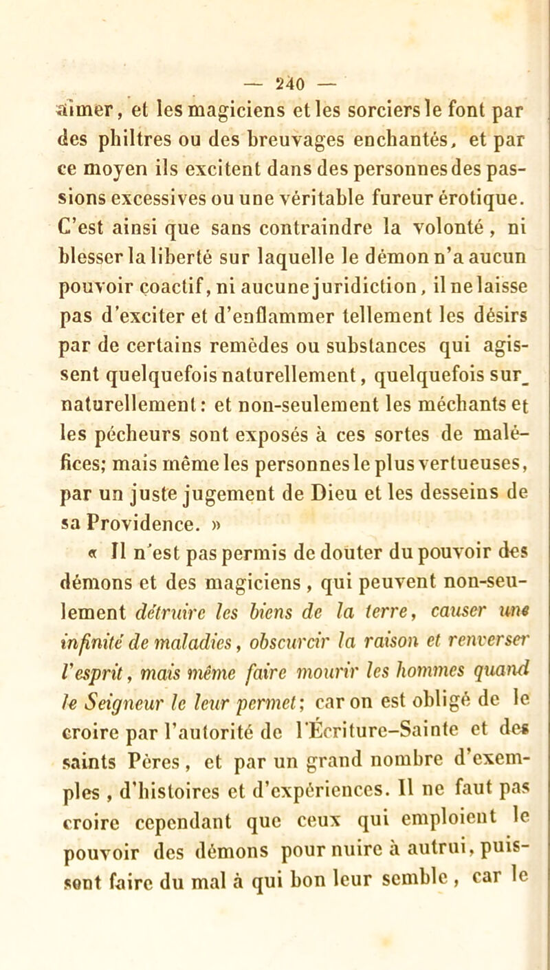 aimer, et les magiciens elles sorciers le font par des philtres ou des breuvages enchantés, et par ce moyen ils excitent dans des personnes des pas- sions excessives ou une véritable fureur érotique. C’est ainsi que sans contraindre la volonté, ni blesser la liberté sur laquelle le démon n’a aucun pouvoir çoactif, ni aucune juridiction, il ne laisse pas d’exciter et d’enflammer tellement les désirs par de certains remèdes ou substances qui agis- sent quelquefois naturellement, quelquefois sur_ naturellement; et non-seulement les méchants et les pécheurs sont exposés à ces sortes de malé- fices; mais même les personnes le plus vertueuses, par un juste jugement de Dieu et les desseins de sa Providence. » « Il nest pas permis de douter du pouvoir des démons et des magiciens , qui peuvent non-seu- lement détruire les biens de la terre, causer une infinité de maladies, obscurcir la ratson et renverser Vesprit, mais même faire mourir les hommes quand le Seigneur le leur permet’, car on est obligé de le croire par l’autorité de l’Écriture-Sainte et des .saints Pères, et par un grand nombre d’exem- ples , d’histoires et d’expériences. Il ne faut pas croire cependant que ceux qui emploient le pouvoir des démons pour nuire à autrui, puis- sent faire du mal à qui bon leur semble , car le