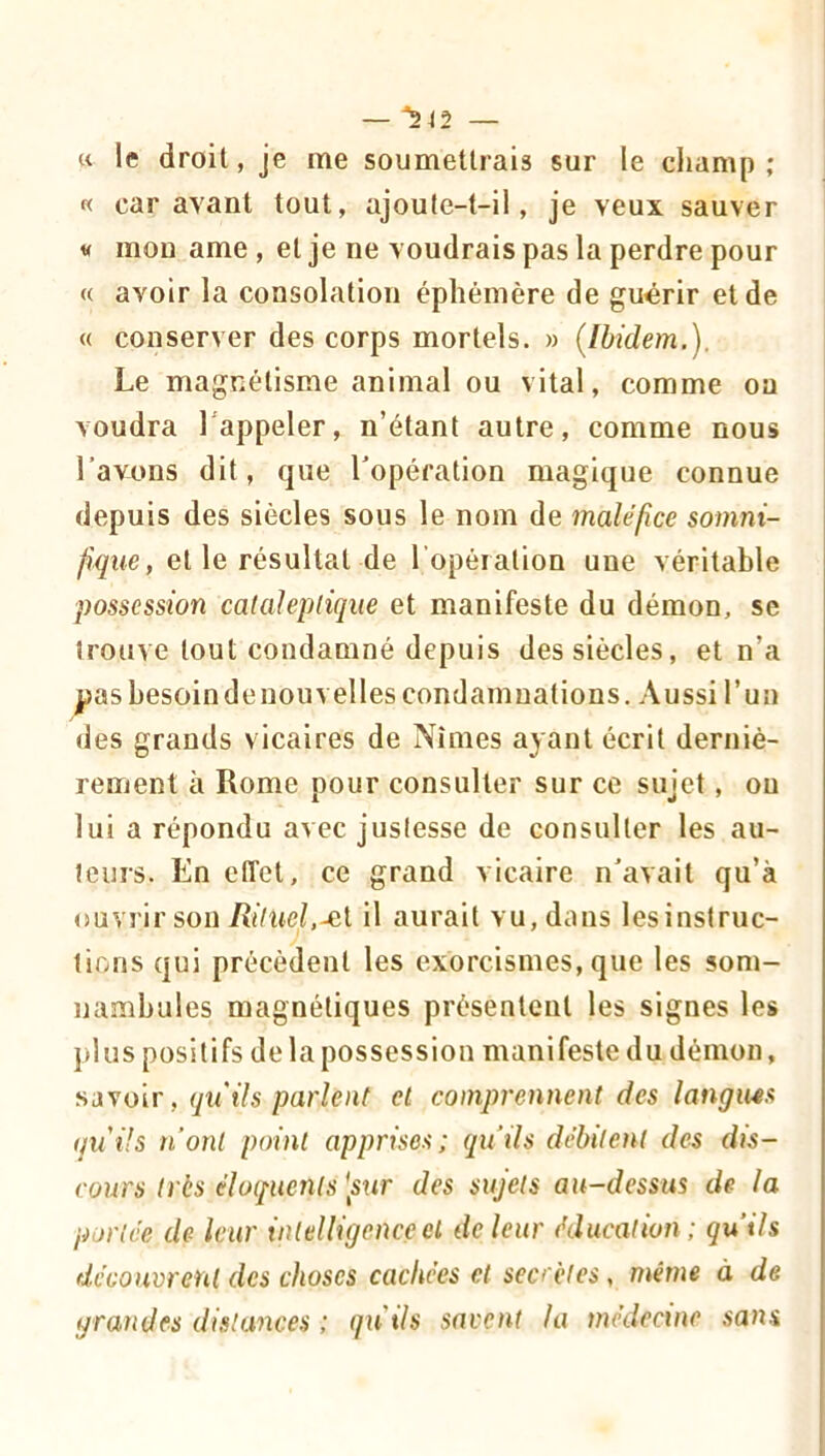 « le droit, je me soumettrais sur le champ ; « car avant tout, ajoute-t-il, je veux sauver V mou ame , et je ne voudrais pas la perdre pour « avoir la consolation éphémère de guérir et de « conserver des corps mortels. » (Ibidem.). Le magnétisme animal ou vital, comme ou voudra l'appeler, n’étant autre, comme nous l’avons dit, que l’opération magique connue depuis des siècles sous le nom de maléfice somni- et le résultat de l'opération une véritable possession calahpliqiie et manifeste du démon, se trouve tout condamné depuis des siècles, et n’a pashesoindeuouvelles condamnations. Aussi l’un des grands v icaires de Nîmes ayant écrit derniè- rement à Rome pour consulter sur ce sujet, ou lui a répondu avec justesse de consulter les au- teurs. En elTet, ce grand vicaire n’avait qu’à (îuvrir son Riluel.Âii il aurait vu, dans lesinstruc- tions qui précèdent les exorcismes, que les som- nambules magnétiques présentent les signes les plus positifs de la possession manifeste du démon, savoir, qu'ils parlent et comprennent des langues quüs n’ont point apprises; qu’ils débitent des dis- cours très éloiiuents [sxir des sujets au-dessus de la portée de leur intelligence cl de leur éducation; qu’ils découvrent des choses cachées et secrètes, même à de grandes distances ; qu'ils savent la médecine sans