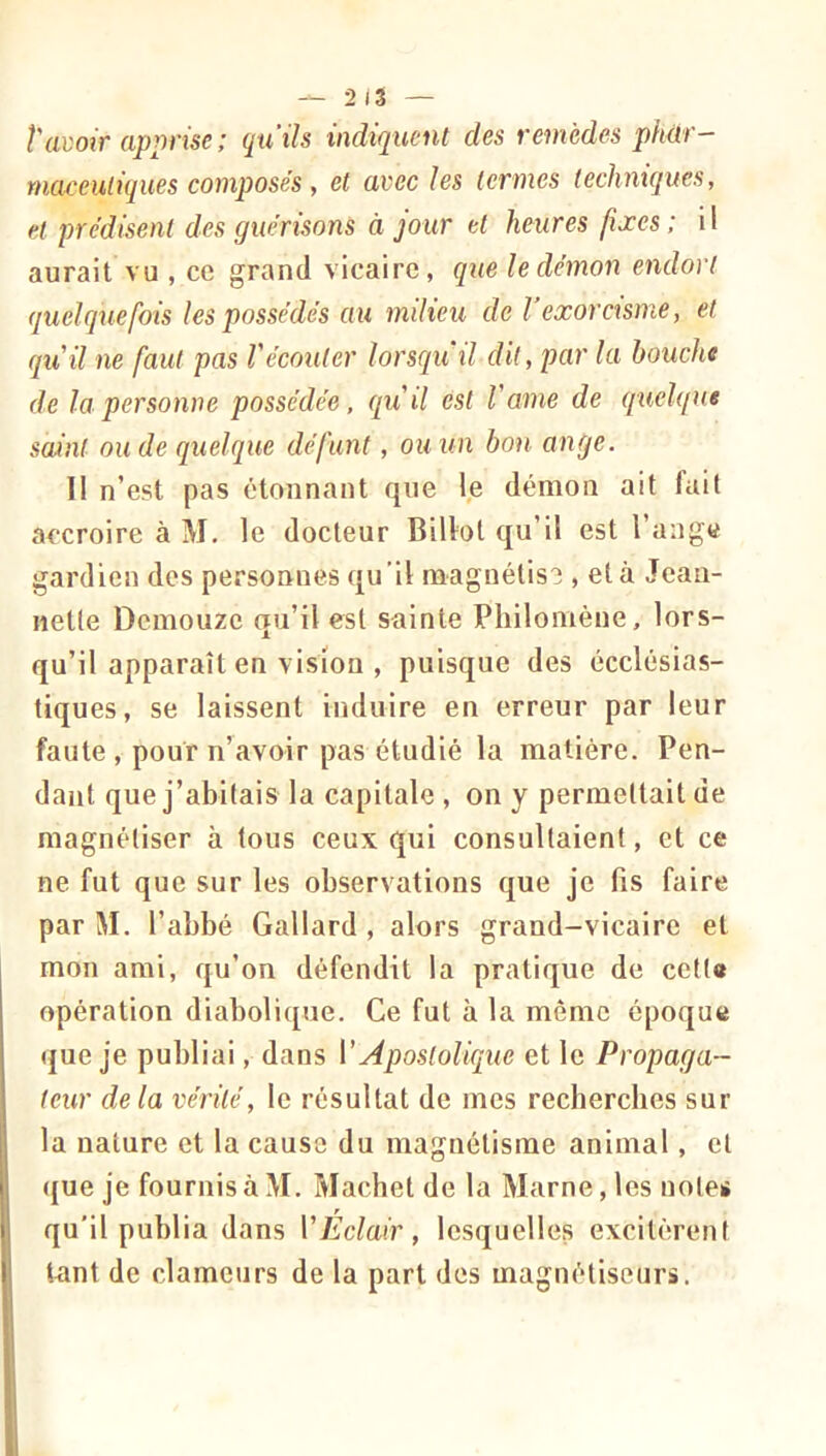 î'avoir apprise ; quils indiquent des remèdes phtir— maceuliques composés, et avec les termes techniques, et prédisent des guérisons à jour et heures fixes; il aurait vu , ce grand vicaire, que le démon endort quelquefois les possédés au milieu de l’exorcisme, et qu'il ne faut pas Vécouter lorsqu'il d'il, par la bouche de la personne possédée, qu'il est l'ame de quelque saint ou de quelque défunt, ou un bon ange. Il n’est pas étonnant que le démon ait fait accroire à M, le docteur Billot qu’il est l’ange gardien des personnes qu’il magnétise , et à Jean- nette Demouze qu’il est sainte Philomène, lors- qu’il apparaît en vision , puisque des écclésias- tiques, se laissent induire en erreur par leur faute , pour n’avoir pas étudié la matière. Pen- dant que j’abitais la capitale , on y permettait de magnétiser à tous ceux qui consultaient, et ce ne fut que sur les observations que je fis faire par M. l’abbé Gallard , alors grand-vicaire et mon ami, qu’on défendit la pratique de cetta opération diabolique. Ce fut à la môme époque (jue je publiai, dans VApostolique et le Propaga- teur delà vérité, le résultat de mes recherches sur la nature et la cause du magnétisme animal, cl ([ue je fournis à M. Machet de la Marne, les notes qu'il publia dans VEclair, lesquelles excitèrent tant de clameurs de la part des magnétiseiiri.