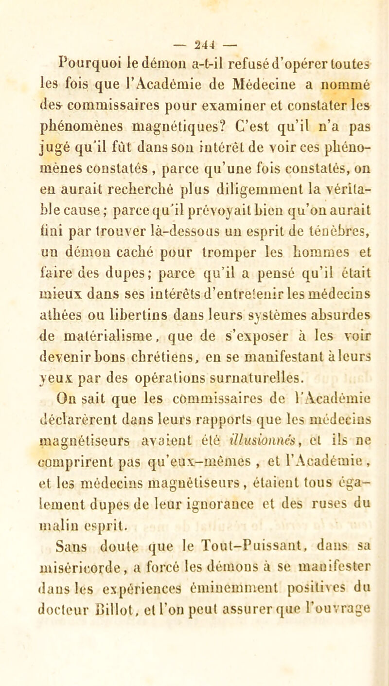 Pourquoi le démou a-t-il refusé d’opérer toutes les fois que l’Académie de Médecine a nommé de& commissaires pour examiner et constater les phénomènes magnétiques? C’est qu’il n’a pas jugé qu’il fût dans sou intérêt de voir ces phéno- mènes constatés , parce qu’une fois constatés, on eu aurait recherché plus diligemment la vérita- ble cause; parce qu’il prévoyait bien qu’on aurait liai par trouver là-dessous un esprit de ténèbres, un démon caché pour tromper les hommes et faire des dupes; parce qu’il a pensé qu’il était mieux dans ses intérêts d’entretenir les médecins athées ou libertins dans leurs systèmes absurdes de matérialisme, que de s’exposer à les voir devenir bons chrétiens, en se manifestant à leurs yeux par des opérations surnaturelles. On sait que les commissaires de l’Académie déclarèrent dans leurs rapports que les médecins magnétiseurs avaient été illusionnés, et ils ne comprirent pas qu’eux-mêmes , et l’Académie , et les médecins magnétiseurs, étaient tous éga- lement dupes de leur ignorance et des ruses du malin esprit. Sans doute que le Tout-Puissant, dans sa miséricorde, a forcé les démons à se manifester dans les expériences éminemment positives du docteur iîillot, et l’on peut assurer que l’ouvrage