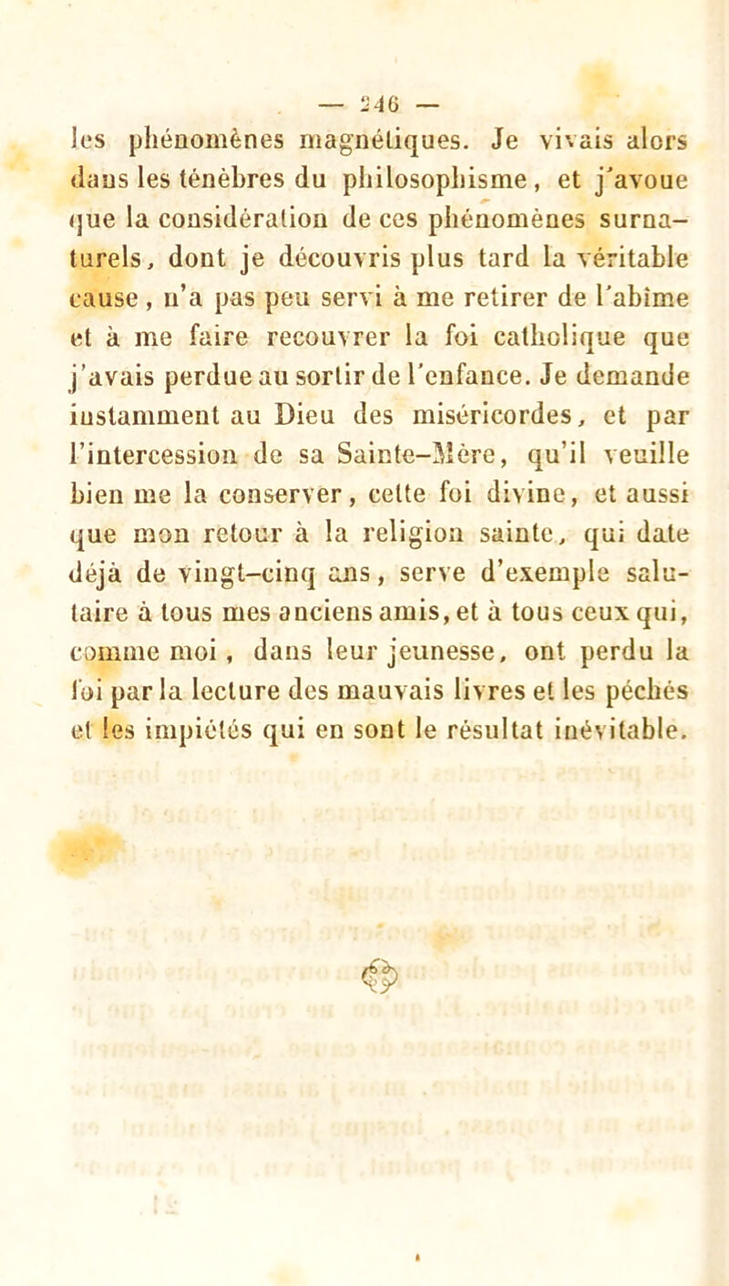 les phénomènes magnétiques. Je vivais alors dans les ténèbres du philosophisme, et j'avoue (jue la considération de ces phénomènes surna- turels, dont je découvris plus tard la véritable cause , n’a pas peu servi à me retirer de l'abîme et à me faire recouvrer la foi catholique que j’avais perdue au sortir de l'enfance. Je demande instamment au Dieu des miséricordes, et par l’intercession de sa Sainte-Mère, qu’il veuille bien me la conserver, cette foi divine, et aussi que mon retour à la religion sainte, qui date déjà de vingt-cinq ans, serve d’e.vemple salu- taire à tous mes anciens amis, et à tous ceux qui, comme moi, dans leur jeunesse, ont perdu la foi par la lecture des mauvais livres et les péchés et les impiétés qui en sont le résultat inévitable.