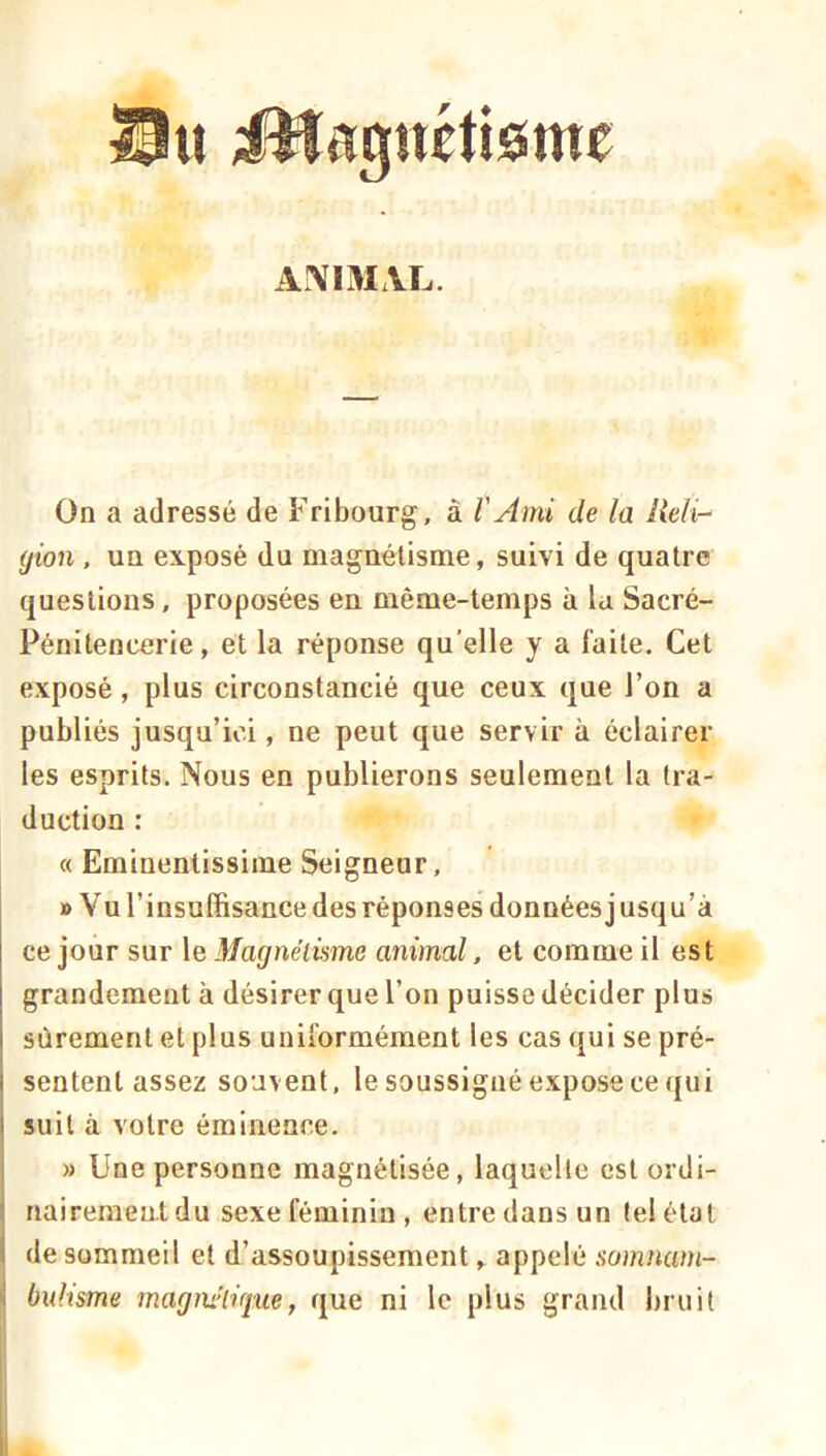 U iHagnétieime A^IMxVL. On a adressé de Fribourg, à VAmi de la lieli- yion , un exposé du magnétisme, suivi de quatre questions, proposées en même-temps à la Sacré- Pénitencerie, et la réponse qu'elle y a faite. Cet exposé, plus circonstancié que ceux que l’on a publiés jusqu’ici, ne peut que servir à éclairer les esprits. Nous en publierons seulement la tra- duction : « Eminentissime Seigneur, B Vu l’insuffisance des réponses données] usqu’à ce jour sur le Magnélüme animal, et comme il est grandement à désirer que l’on puisse décider plus sûrement et plus uniformément les cas qui se pré- sentent assez souvent, le soussigné expose ce qui suit à votre éminence. » Une personne magnétisée, laquelle est ordi- nairement du sexe féminin, entre dans un tel état I de sommeil et d’assoupissement, appelé somnam- ' bulisme magnifique, que ni le plus grand bruit