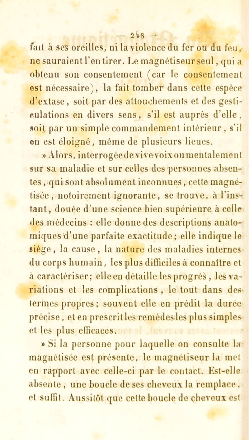 fait à scs oreilles, ni la violence du fer ou du feu, ne sauraient l’en tirer. Le magnétiseur seul, qui a obtenu son consentement (car le consentement est nécessaire), la fait tomber dans cétte espèce d’extase , soit par des attouchements et des gesti- eulations en divers sens, s’il est auprès d’elle, soit par un simple commandement intérieur , s’il en est éloigné, même de plusieurs lieues. » Alors, interrogéedevivevoixou mentalement sur sa maladie et sur celles des personnes absen- tes, qui sont absolument inconnues, cette magné- tisée , notoirement ignorante, se trouve, à l’ins- tant, douée d’une science bien supérieure à celle des médecins : elle donne des descriptions anato- miques d’une parfaite exactitude; elle indique le siège, la cause , la nature des maladies internes du corps humain, les plus difficiles à connaître et à caractériser; ellcen détaille les progrès , les va- riations et les complications , le tout dans des- termes propres; souvent elle en prédit la durée précise, et en prescrit les remèdes les plus simples et les plus efficaces. » Si la personne pour laquelle on consulte l;r magnétisée est présente, le magnétiseur la met en rapport avec celle-ci par le contact. Est-elle absente , une boucle de ses cheveux la remplace, et sulbt. .\ussitét que cette boucle de cheveux est