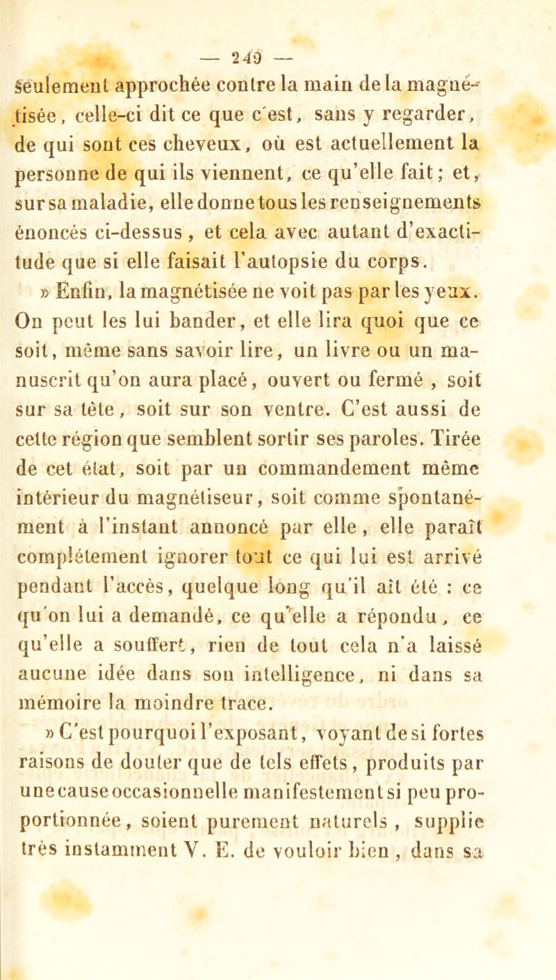 — 240 — Séulemeul approchée contre la main de la magné-- tisée, celle-ci dit ce que c'est, sans y regarder, de qui sont ces cheveux, où est actuellement la personne de qui ils viennent, ce qu’elle fait ; et^ sur sa maladie, elle donne tous les renseignements énoncés ci-dessus , et cela avec autant d’exacti- tude que si elle faisait l’autopsie du corps. » Enfin, la magnétisée ne voit pas par les yeux. On peut les lui bander, et elle lira quoi que ce soit, môme sans savoir lire, un livre ou un ma- nuscrit qu’on aura placé, ouvert ou fermé , soit sur sa tête, soit sur son ventre. C’est aussi de celte région que semblent sortir ses paroles. Tirée de cet état, soit par un commandement même intérieur du magnétiseur, soit comme spontané- ment à l’instant annoncé par elle, elle paraît complètement ignorer tout ce qui lui est arrivé pendant l’accès, quelque long qu’il ait été : ce qu’on lui a demandé, ce qu’’é!le a répondu, ce qu’elle a souffert, rien de tout cela n’a laissé aucune idée dans son intelligence, ni dans sa mémoire la moindre trace. » C'est pourquoi l’exposant, voyant de si fortes raisons de douter que de tels effets, produits par unecauseoccasionnelle manifestementsi peu pro- portionnée, soient purement naturels , supplie