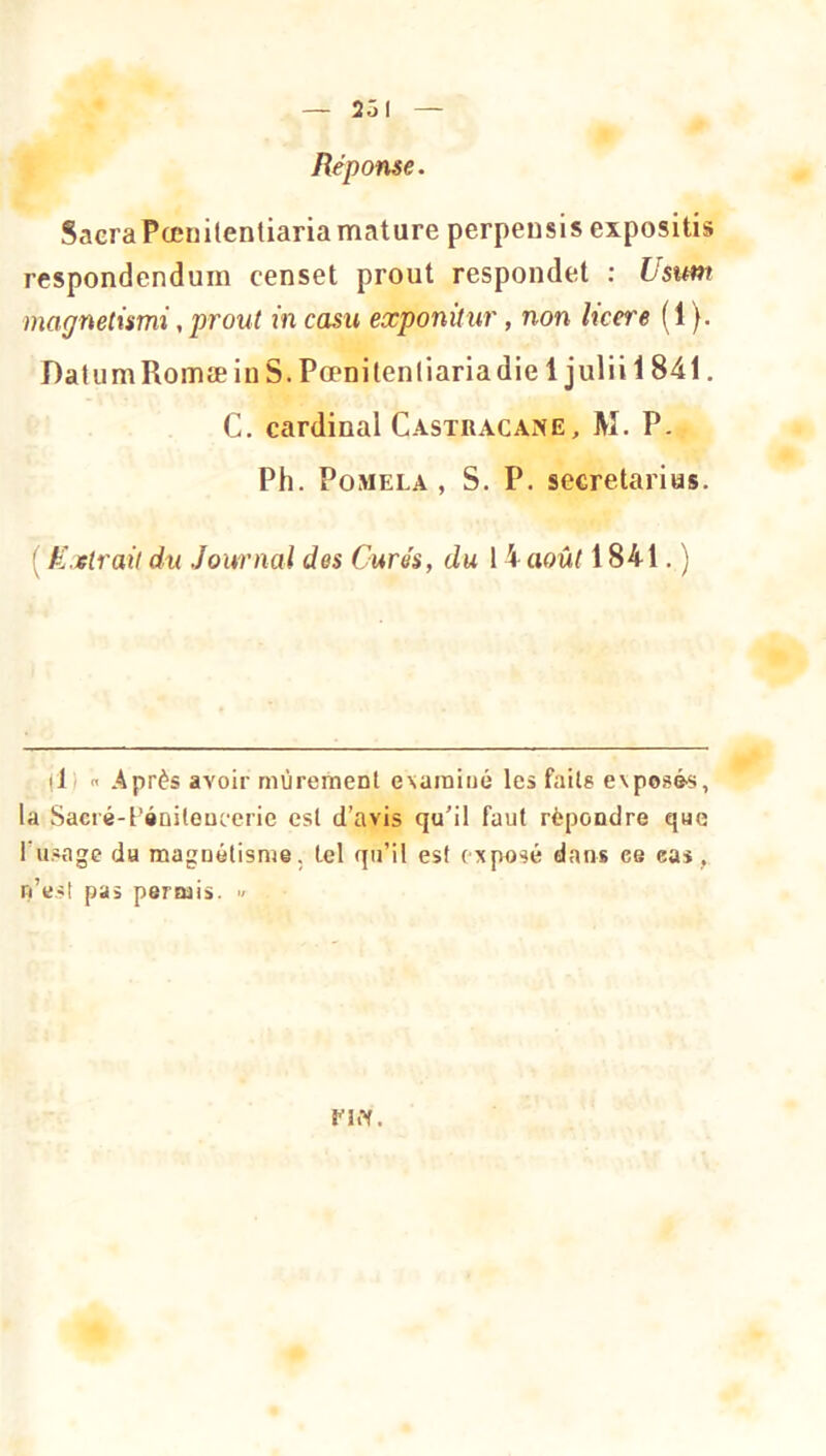 Réponse. SacraPœnilentiariamature perpensis expositis respondcndum censet prout respondet : Ustm magnetismi, prout in casu eœponitur, non licere (1 ). DatumRomæinS.Pœnilenliariadie 1 juliil841. C. cardinal Castracane, M. P. Ph. PoMELA , S. P. secretarias. ' K.slrait du Journal des Curés, du 14 août 1841. ) (1)  Après avoir mûrement examiné les faits evposé'S, la Sacré-l’éDiteucerie est d’avis qu’il faut répondre que l’usage du magnétisme, tel qu’il est exposé dans ce eas, n’est pas permis. ■/ nw.