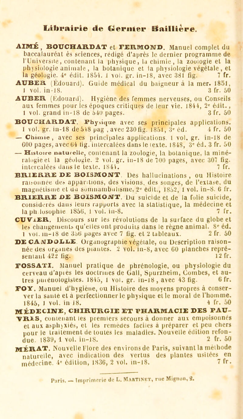 Ijibrairie tie Grenilei* llailliere. AIM£, BOUCHAB.DAT el FERMOND. Manuel complet du baccalauréat ès sciences, rédigé d’après le dernier programme de rUniveisiie, contenant lu physique, lu chimie, la zouiogie et la physiologie animale , la botanique el la physiologie végétale, et la géologie. 4' édit. 1854. J vol. gr. in-18, avec 381 fig. 7 fr. aubes (ÉdouanJ). Guide médical du baigneur à la mer. 1851, 1 vol. in-18. 3 fr. 50 AUBER (l•;douard). Hygiène des femmes nerveuses, ou Conseils aux femmes pour les époques critiques de leur vie. 1844, 2' édit., 1 vol. grand in-18 de 54u pages. 3 fr. 50 BOUCHARDAT. Physique avec ses principales applications. 1 vol. gr. in-18 de 518 pag , avec 230 fig. 1851, 3' cd. i fr. 50 — Chimie, avec ses principales applications. 1 vol. gr. in-18 de GOÜ pages, avec 04 lig.’inlcrcalôes dans le texte. 1848, 3' éd. 3 fr. 50 — Histoire naturelle, contenant la zouiogie, la bolanique, la miné- ralogie et la géologie. 2 vol. gr. in-18 de 700 pages, avec 307 fig. intercalées dans le texte. lS4i. 7 fr. BRlERRE DE BOXSIVION^T. Ues hallucinations, ou Histoire ratsoniiée de» apparitions, des visions, des songes, de l’extase, du magnétisme el au somnambulisme, 2' édit., 1852, 1 vol. in-8. 6 fr. BRIERRB DE MOlsaiOJUT. Du suicide el de la folie suicide, considérés dans leurs rapports avec la statistique, la médecine et laph losophie 1850, 1 vol. in-8. 7 fr. CUVxER. Discours sur les révolutions de la surface du globe et les chaiigemenl» qu’elles ont produiis dans le règne animal. 8' éd. 1 vol. 111-18 de 3a0 pages avec 7 fig. el 2 tableaux. 2 fr. 50 DE CAajDOEXiE. üiganograptiie végétale, ou Description raison- née des organes des piantes. 2 vol. iu-S, avec 60 planches repré- senianl 422 fig. 12 fr. FOSSATl. Manuel pratique de phrénologie, ou physiologie du cerveau d’apiès les doctrines de Gall, Spuiztieim, Combes, et au- tres piiiénologistes. 1845, 1 vol, gr. in-18, avec 43 fig. 6 fr. FOY. Manuel d’hygiène, ou Histoire des moyens propres à conser- ver la saute el a perfectionner le physique et le moral de l’homme. 1845, 1 vol. in 18, 4 fr. 50 MÉDECINE, CHIRURGIE ET PHARMACIE DES PAU- VRES, conienant les premiers secours à donner aux empoisonnés cl aux asphyxiés, cl les remèdes faciles à préparer et peu chers pour le iraitemenl de toutes les maladies. Nouvelle édition refon- due. 1830, 1 vol. in-lS. 2 fr. 50 MÉRAT, Nouvelle Flore des cn\irons de Paris, suivant la méthode naturelle, avec indication des vertus des plantes usilécs_ en médeeine. i' édition, 1830, 2 vol. In-l8. 7 fr. Paris. — Imprimerie de L. Martinet, rue Mignon, i.