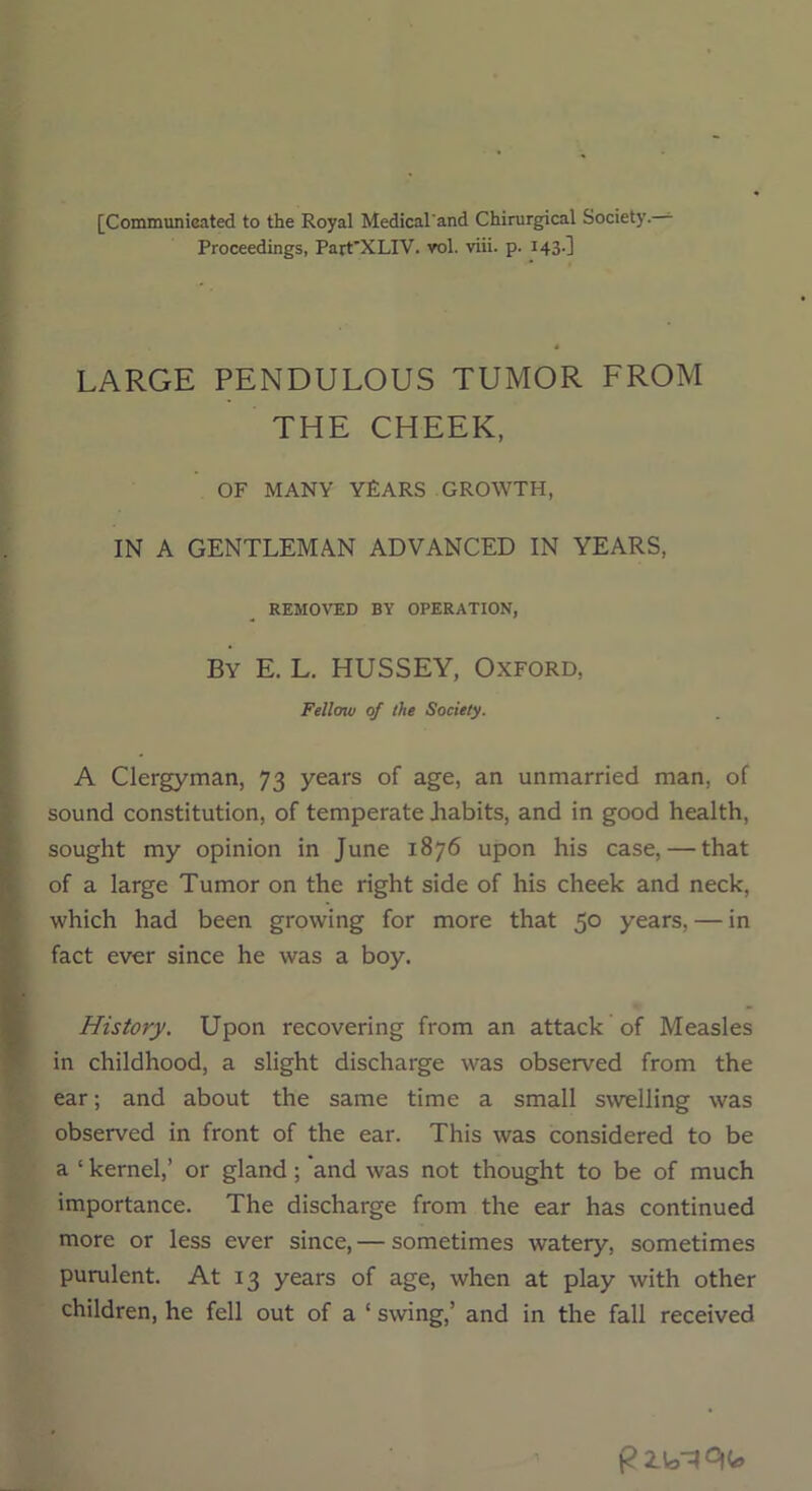 [Communicated to the Royal Medical and Chirurgical Society.— Proceedings, Part'XLIV. vol. viii. p. 143-1 LARGE PENDULOUS TUMOR FROM THE CHEEK, OF MANY YEARS GROWTH, IN A GENTLEMAN ADVANCED IN YEARS, REMOVED BY OPERATION, By E. L. HUSSEY, Oxford, Felloiv of the Society. A Clergyman, 73 years of age, an unmarried man. of sound constitution, of temperate .habits, and in good health, sought my opinion in June 1876 upon his case, — that of a large Tumor on the right side of his cheek and neck, which had been growing for more that 5° years, — in fact ever since he was a boy. History. Upon recovering from an attack of Measles in childhood, a slight discharge was observed from the ear; and about the same time a small swelling was observed in front of the ear. This was considered to be a ‘ kernel,’ or gland; and was not thought to be of much importance. The discharge from the ear has continued more or less ever since, — sometimes watery, sometimes purulent. At 13 years of age, when at play with other children, he fell out of a ‘ swing,’ and in the fall received