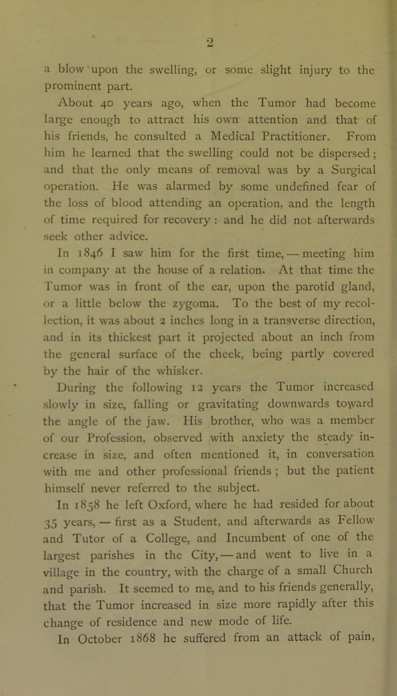 a blow upon the swelling, or some slight injury to the prominent part. About 40 years ago, when the Tumor had become large enough to attract his own attention and that of his friends, he consulted a Medical Practitioner. From him he learned that the swelling could not be dispersed; and that the only means of removal was by a Surgical operation. He was alarmed by some undefined fear of the loss of blood attending an operation, and the length of time required for recovery : and he did not afterwards seek other advice. In 1846 I saw him for the first time, — meeting him in company at the house of a relation. At that time the Tumor was in front of the ear, upon the parotid gland, or a little below the zygoma. To the best of my recol- lection, it was about 2 inches long in a transverse direction, and in its thickest part it projected about an inch from the general surface of the cheek, being partly covered by the hair of the whisker. During the following 12 years the Tumor increased slowly in size, falling or gravitating downwards to\vard the angle of the jaw. His brother, who was a member of our Profession, observed with anxiety the steady in- crease in size, and often mentioned it, in conversation with me and other professional friends ; but the patient himself never referred to the subject. In 1858 he left Oxford, where he had resided for about 35 years, — first as a Student, and afterwards as Fellow and Tutor of a College, and Incumbent of one of the largest parishes in the City, — and went to live in a village in the country, with the charge of a small Church and parish. It seemed to me, and to his friends generally, that the Tumor increased in size more rapidly after this change of residence and new mode of life. In October 1868 he suffered from an attack of pain,