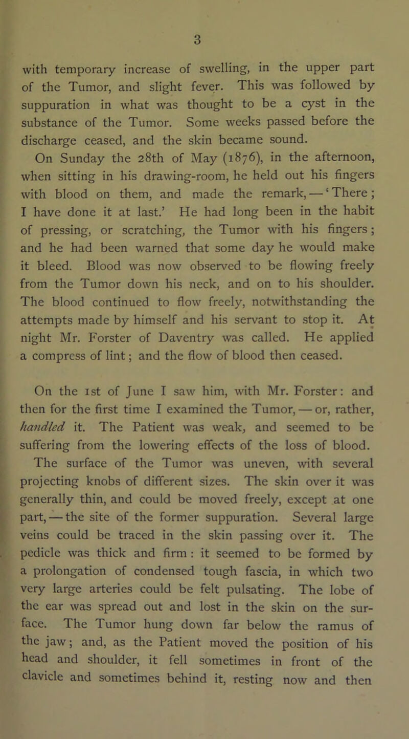 with temporary increase of swelling, in the upper part of the Tumor, and slight fever. This was followed by suppuration in what was thought to be a cyst in the substance of the Tumor. Some weeks passed before the discharge ceased, and the skin became sound. On Sunday the 28th of May (1876), in the afternoon, when sitting in his drawing-room, he held out his fingers with blood on them, and made the remark, — ‘ There; I have done it at last.’ He had long been in the habit of pressing, or scratching, the Tumor with his fingers; and he had been warned that some day he would make it bleed. Blood was now observed to be flowing freely from the Tumor down his neck, and on to his shoulder. The blood continued to flow freely, notwithstanding the attempts made by himself and his servant to stop it. At night Mr. Forster of Daventry was called. He applied a compress of lint; and the flow of blood then ceased. On the 1st of June I saw him, with Mr. Forster: and then for the first time I examined the Tumor, — or, rather, handled it. The Patient was weak, and seemed to be suffering from the lowering effects of the loss of blood. The surface of the Tumor was uneven, with several projecting knobs of different sizes. The skin over it was generally thin, and could be moved freely, except at one part, — the site of the former suppuration. Several large veins could be traced in the skin passing over it. The pedicle was thick and firm : it seemed to be formed by a prolongation of condensed tough fascia, in which two very large arteries could be felt pulsating. The lobe of the ear was spread out and lost in the skin on the sur- face. The Tumor hung down far below the ramus of the jaw; and, as the Patient moved the position of his head and shoulder, it fell sometimes in front of the clavicle and sometimes behind it, resting now and then