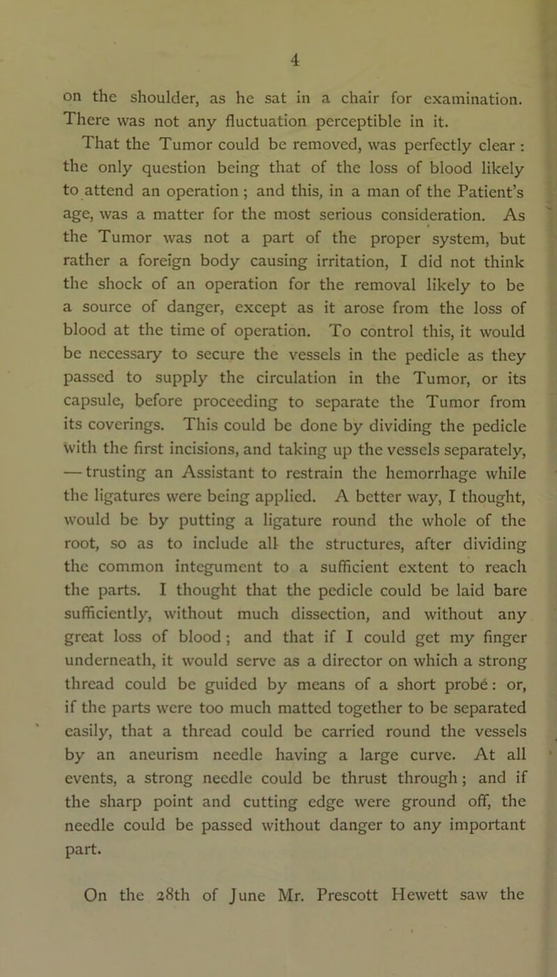 on the shoulder, as he sat in a chair for examination. There was not any fluctuation perceptible in it. That the Tumor could be removed, was perfectly clear : the only question being that of the loss of blood likely to attend an operation; and this, in a man of the Patient’s age, was a matter for the most serious consideration. As the Tumor was not a part of the proper system, but rather a foreign body causing irritation, I did not think the shock of an operation for the removal likely to be a source of danger, except as it arose from the loss of blood at the time of operation. To control this, it would be necessary to secure the vessels in the pedicle as they passed to supply the circulation in the Tumor, or its capsule, before proceeding to separate the Tumor from its coverings. This could be done by dividing the pedicle with the first incisions, and taking up the vessels separately, — trusting an Assistant to restrain the hemorrhage while the ligatures were being applied. A better way, I thought, would be by putting a ligature round the whole of the root, so as to include all the structures, after dividing the common integument to a sufficient extent to reach the parts. I thought that the pedicle could be laid bare sufficiently, without much dissection, and without any great loss of blood ; and that if I could get my finger underneath, it would serve as a director on which a strong thread could be guided by means of a short probe: or, if the parts were too much matted together to be separated easily, that a thread could be carried round the vessels by an aneurism needle having a large curve. At all events, a strong needle could be thrust through; and if the sharp point and cutting edge were ground off, the needle could be passed without danger to any important part. On the 38th of June Mr. Prescott Hewett saw the