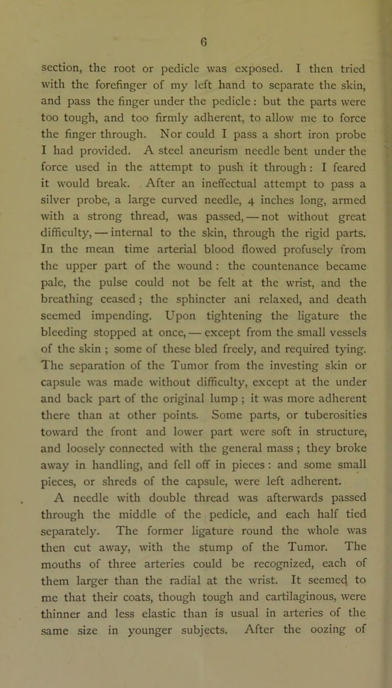 section, the root or pedicle was exposed. I then tried with the forefinger of my left hand to separate the skin, and pass the finger under the pedicle: but the parts were too tough, and too firmly adherent, to allow me to force the finger through. Nor could I pass a short iron probe I had provided. A steel aneurism needle bent under the force used in the attempt to push it through : I feared it would break. After an ineffectual attempt to pass a silver probe, a large curved needle, 4 inches long, armed with a strong thread, was passed, — not without great difficulty, — internal to the skin, through the rigid parts. In the mean time arterial blood flowed profusely from the upper part of the wound : the countenance became pale, the pulse could not be felt at the wrist, and the breathing ceased; the sphincter ani relaxed, and death seemed impending. Upon tightening the ligature the bleeding stopped at once, — except from the small vessels of the skin ; some of these bled freely, and required tying. The separation of the Tumor from the investing skin or capsule was made without difficulty, except at the under and back part of the original lump ; it was more adherent there than at other points. Some parts, or tuberosities toward the front and lower part were soft in structure, and loosely connected with the general mass ; they broke away in handling, and fell off in pieces : and some small pieces, or shreds of the capsule, were left adherent. A needle with double thread was afterwards passed through the middle of the pedicle, and each half tied separately. The former ligature round the whole was then cut away, with the stump of the Tumor. The mouths of three arteries could be recognized, each of them larger than the radial at the wrist. It seemed to me that their coats, though tough and cartilaginous, were thinner and less elastic than is usual in arteries of the same size in younger subjects. After the oozing of