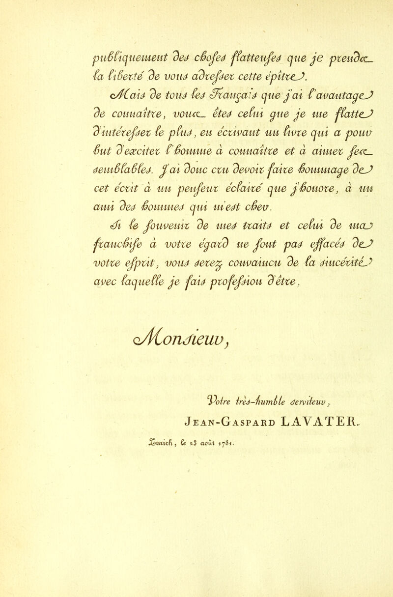 puSfiquemeut de4 cêofeé ffatteufe4 que je prendre- fa fiSerîé de voué adreféer cette épîtïcJ. cACaià de toué feé- 3x augai4 que j'ai t avaufagcJ de connaître, votuc~ ête4 ce fui que je me ffatteJ diutézej?4ez fe pfu4, en écrivant uu fivre qui a pouv Sut d excitez f Somme à connaître et à aimez fetc~ éemôfaSfej. fai doue cru devoir faite Sommage dcJ cet écrit à uu penfeuz éefaizé que g Sonore, à uu ami deé Sommes qui meét cêev. ch fe fouveuiz de me4 tzait4 et cefui de meu fzaucSife à votze égard ue fout pa4 ejfacéé dcJ votre efpzit, vou4 4ezetg convaincu de fa 4iucézit& avec faqueffe je fai4 profefÀou dette, oÀConJieuv, ‘Poire ireJ-iiumtle éerviteuv , Jean-Gaspard LAVATEIL ^smucfx, ù r3 août 4781.