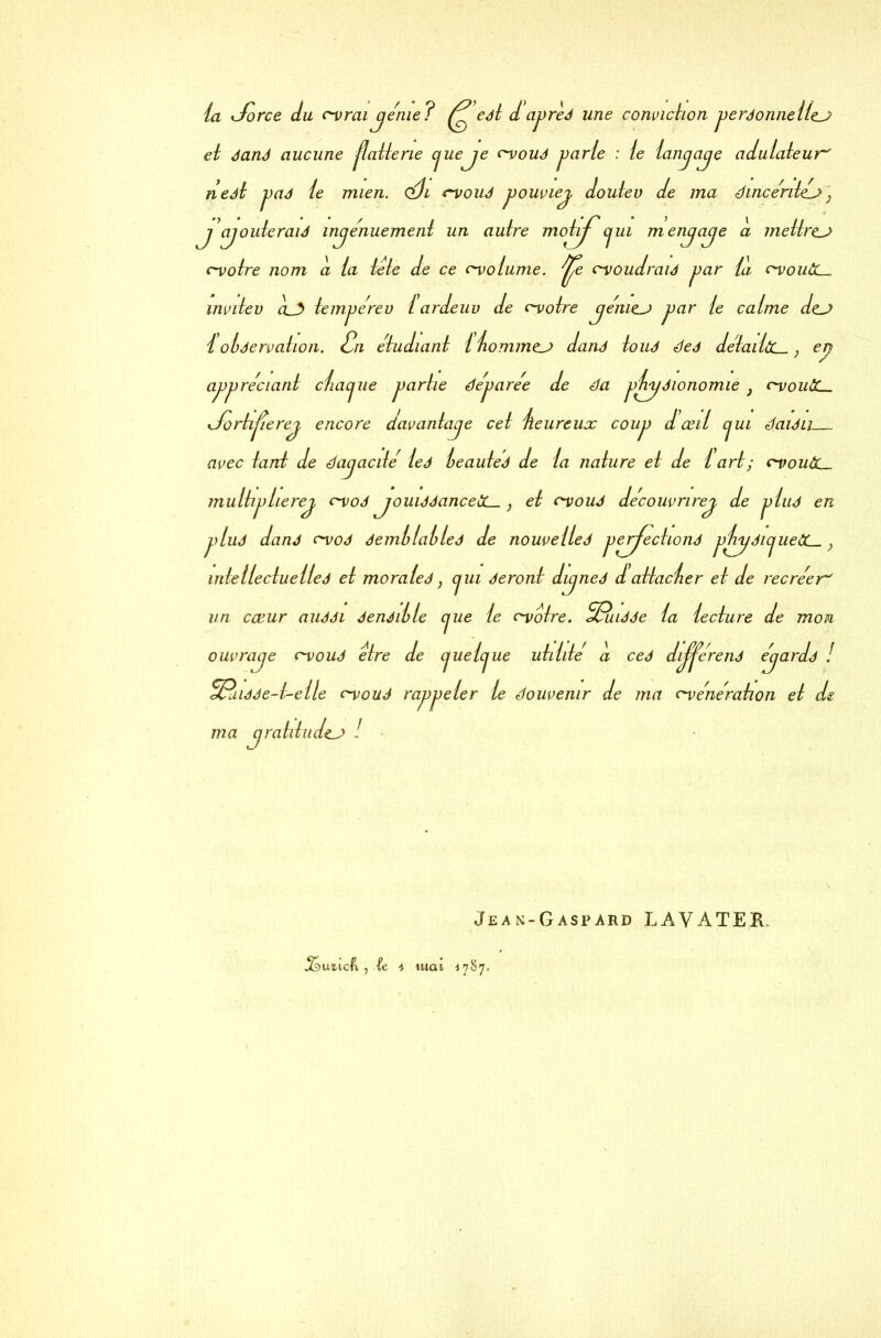 la <Jorce du c-vrai je rue ? ^ eét d apreé une conviction peréonnellej? ei éané aucune jlatterie cjueje c-voué parie : ie lanjaje adulateur' neét paé ie mien. <éh c-voué pouviej doutev de ma dincéritéj} jjouteraié injenuement un autre motij^cjui menjaje d mettrez c-votre nom d la tete de ce c-volume. ^e cvoudraié par ld c-vouôL- mvitev à__3 tempe'reu i ardeuv de c~votre jénie_j par ie calme de_j i olàervation. één etudiant i hommej> dané tou J deé détailùL-, en appréciant ctacjue partie déparée de da phyéionomie } c-vouCC. y/ortijierej encore davantaje cet heureux coup d œil cjui daiéu avec tant de dajacité ieé heautéé de ta nature et de t art ; cyouâL_ multipherej c-voé jouiééanceiC_, et rvoué decouvrirej de plué en plud dané c-voé éemllatleé de nouveileé pprjectioné phyéicjuetL-, Intel le due lie é et moraleé, cjui éeront dujneé d attacher et de recréer' un cœur auééi éenéihle cjue le c-votre. %Ruéée la lecture de mon ouvraje c-voué etre de cjuetcjue utilité d ceé dij^e'rené ejardé ! ^Puiéée-t-elle c-voué rappeler le Souvenir de ma c-vénération et de ma jraliiudej Jean-Gaspard LAVÀTE3H, .Simcft., ic i tuai 1787.