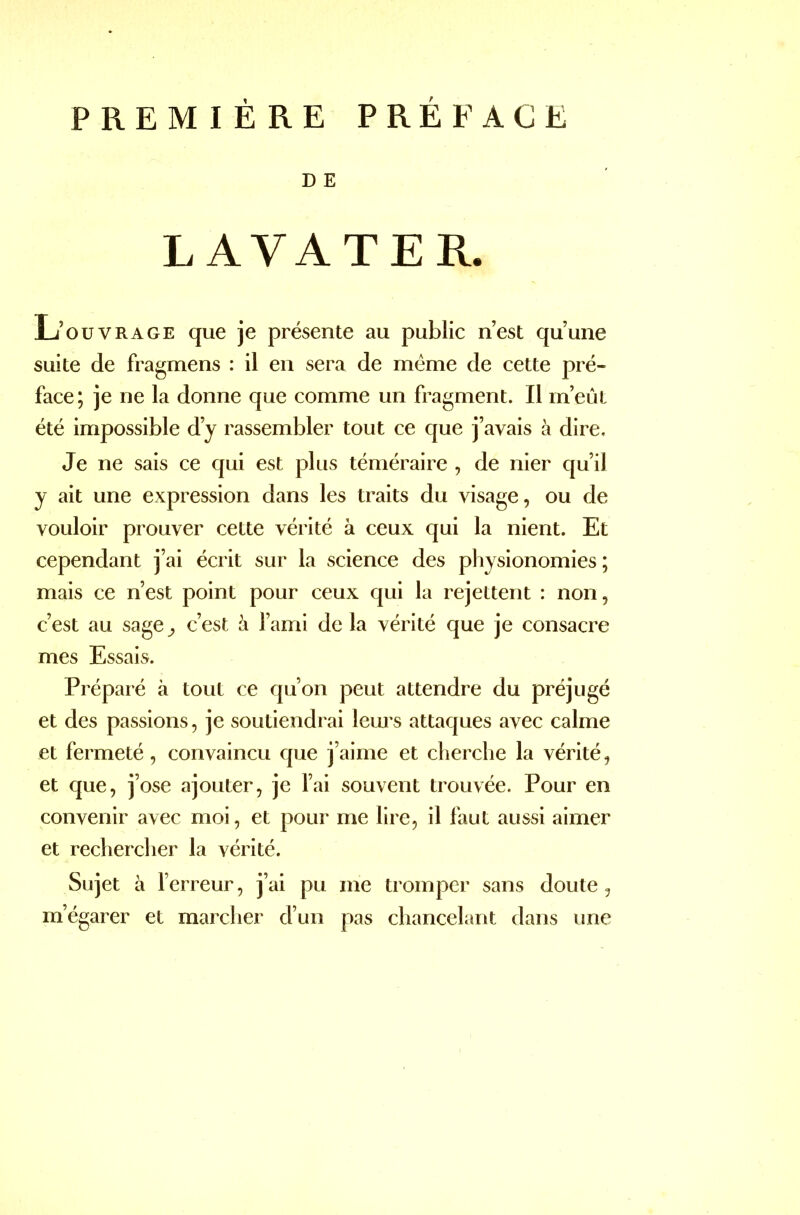 PREMIÈRE PRÉFACE D E LAVA T ER. L’ouvrage que je présente au public n’est qu’une suite de fragmens : il en sera de meme de cette pré- face; je ne la donne que comme un fragment. Il m’eût été impossible d’y rassembler tout ce que j’avais à dire. Je ne sais ce qui est plus téméraire , de nier qu’il y ait une expression dans les traits du visage, ou de vouloir prouver cette vérité à ceux qui la nient. Et cependant j’ai écrit sur la science des physionomies ; mais ce n’est point pour ceux qui la rejettent : non, c’est au sage^, c’est h l’ami delà vérité que je consacre mes Essais. Préparé à tout ce qu’on peut attendre du préjugé et des passions, je soutiendrai leurs attaques avec calme et fermeté, convaincu que j’aime et cherche la vérité, et que, j’ose ajouter, je l’ai souvent trouvée. Pour en convenir avec moi, et pour me lire, il faut aussi aimer et rechercher la vérité. Sujet à l’erreur, j’ai pu me tromper sans doute, m’égarer et marcher d’un pas chancelant dans une