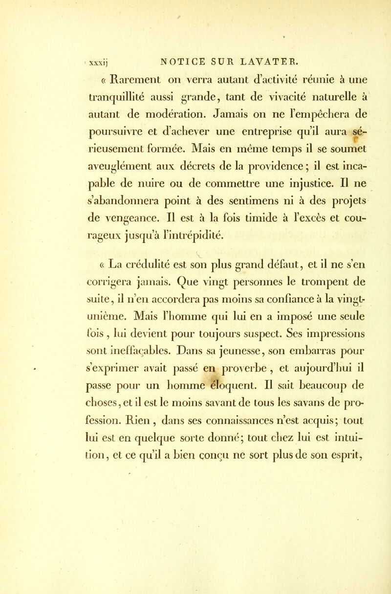 ce Rarement on verra autant d’activité réunie à une tranquillité aussi grande, tant de vivacité naturelle à autant de modération. Jamais on ne l’empêchera de poursuivre et d’achever une entreprise qu’il aura sé- rieusement formée. Mais en meme temps il se soumet aveuglément aux décrets de la providence ; il est inca- pable de nuire ou de commettre une injustice. Il ne s’abandonnera point à des sentimens ni à des projets de vengeance. Il est à la fois timide à l’excès et cou- rageux jusqu’à l’intrépidité. A. ce La crédulité est son plus grand défaut, et il ne s’en corrigera jamais. Que vingt personnes le trompent de suite, il n’en accordera pas moins sa confiance à la vingt- unième. Mais l’homme qui lui en a imposé une seule fois , lui devient pour toujours suspect. Ses impressions sont ineffaçables. Dans sa jeunesse, son embarras pour s’exprimer avait passé en proverbe , et aujourd’hui il passe pour un homme éloquent. Il sait beaucoup de choses, et il est le moins savant de tous les savans de pro- fession. Rien, dans ses connaissances n’est acquis; tout lui est en quelque sorte donné; tout chez lui est intui- tion, et ce qu’il a bien conçu ne sort plus de son esprit,