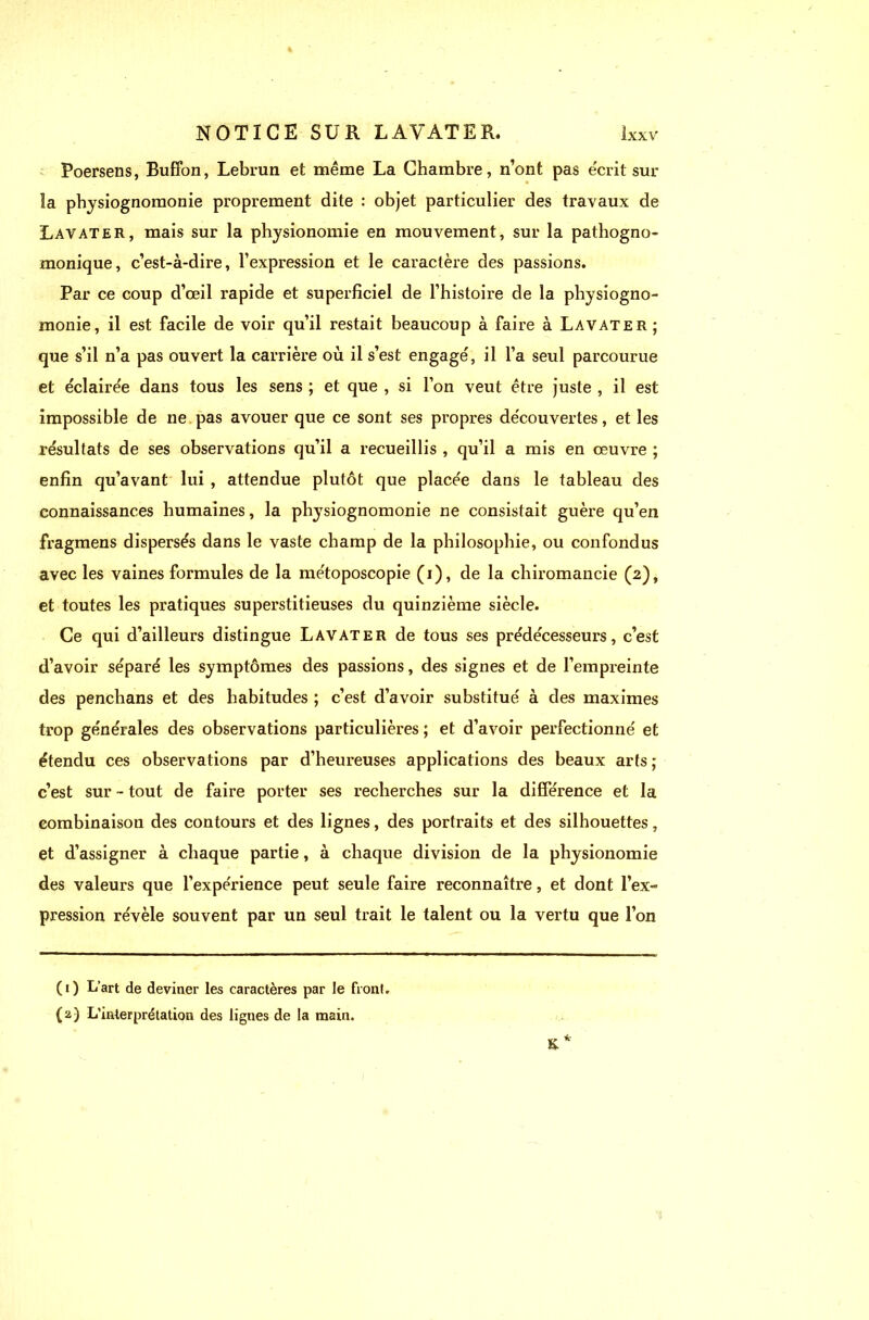 Poersens, Buffon, Lebrun et même La Chambre, n’ont pas écrit sur îa physiognomonie proprement dite : objet particulier des travaux de Lavater, mais sur la physionomie en mouvement, sur la pathogno- monique, c’est-à-dire, l’expression et le caractère des passions. Par ce coup d’œil rapide et superficiel de l’histoire de la physiogno- monie, il est facile de voir qu’il restait beaucoup à faire à Lavater; que s’il n’a pas ouvert la carrière où il s’est engage', il l’a seul parcourue et éclairée dans tous les sens ; et que , si l’on veut être juste , il est impossible de ne pas avouer que ce sont ses propres découvertes, et les résultats de ses observations qu’il a recueillis , qu’il a mis en œuvre ; enfin qu’avant lui , attendue plutôt que placée dans le tableau des connaissances humaines, la physiognomonie ne consistait guère qu’en fragmens dispersés dans le vaste champ de la philosophie, ou confondus avec les vaines formules de la métoposcopie (i), de la chiromancie (2), et toutes les pratiques superstitieuses du quinzième siècle. Ce qui d’ailleurs distingue Lavater de tous ses prédécesseurs, c’est d’avoir séparé les symptômes des passions, des signes et de l’empreinte des penchans et des habitudes ; c’est d’avoir substitué à des maximes trop générales des observations particulières ; et d’avoir perfectionné et étendu ces observations par d’heureuses applications des beaux arts ; c’est sur - tout de faire porter ses recherches sur la différence et la combinaison des contours et des lignes, des portraits et des silhouettes, et d’assigner à chaque partie, à chaque division de la physionomie des valeurs que l’expérience peut seule faire reconnaître, et dont l’ex» pression révèle souvent par un seul trait le talent ou la vertu que l’on (1) L’art de deviner les caractères par le front. (2) L’interprétation des lignes de la main.