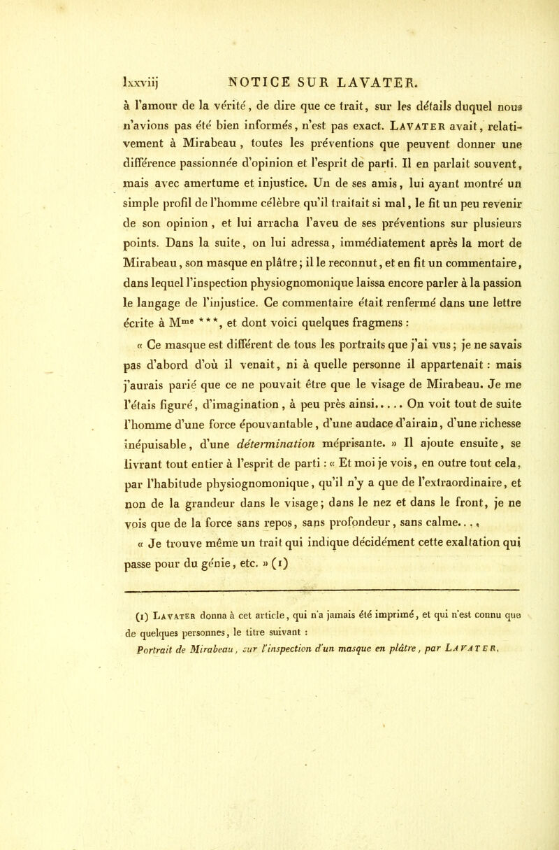 à l’amour de la vérité, de dire que ce trait, sur les détails duquel nous n’avions pas été bien informés, n’est pas exact. Lavater avait, relati- vement à Mirabeau , toutes les préventions que peuvent donner une différence passionnée d’opinion et l’esprit de parti. Il en parlait souvent, mais avec amertume et injustice. Un de ses amis, lui ayant montré un simple profil de l’homme célèbre qu’il traitait si mal, le fit un peu revenir de son opinion , et lui arracha l’aveu de ses préventions sur plusieurs points. Dans la suite, on lui adressa, immédiatement après la mort de Mirabeau, son masque en plâtre ; il le reconnut, et en fit un commentaire, dans lequel l’inspection physiognomonique laissa encore parler à la passion le langage de l’injustice. Ce commentaire était renfermé dans une lettre écrite à Mme ***, et dont voici quelques fragmens : « Ce masque est différent de tous les portraits que j’ai vus ; je ne savais pas d’abord d’où il venait, ni à quelle personne il appartenait: mais j’aurais parié que ce ne pouvait être que le visage de Mirabeau. Je me l’étais figuré, d’imagination , à peu près ainsi On voit tout de suite l’homme d’une force épouvantable , d’une audace d’airain, d’une richesse inépuisable, d’une détermination méprisante. » Il ajoute ensuite, se livrant tout entier à l’esprit de parti : « Et moi je vois, en outre tout cela, par l’habitude physiognomonique, qu’il n’y a que de l’extraordinaire, et non de la grandeur dans le visage; dans le nez et dans le front, je ne vois que de la force sans repos, sans profondeur, sans calme.. ., « Je trouve même un trait qui indique décidément cette exaltation qui passe pour du génie, etc. » (i) (i) Lavater donna à cet article, qui n’a jamais été imprimé, et qui n’est connu que de quelques personnes, le titre suivant : Portrait de Mirabeau, sur l’inspection d'un masque en plâtre, par La VATER,