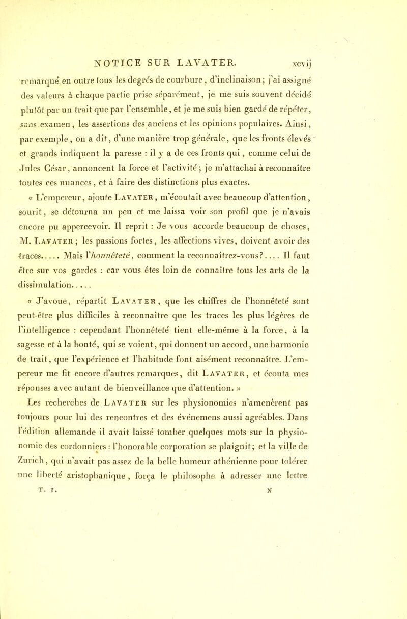 remarque en outre tous les degrés de courbure, d’inclinaison; j’ai assigné des valeurs à chaque partie prise séparément, je me suis souvent décidé plutôt par un trait que par l’ensemble, et je me suis bien gardé de répéter, sans examen , les assertions des anciens et les opinions populaires. Ainsi, par exemple , on a dit, d’une manière trop générale, que les fronts élevés et grands indiquent la paresse : il y a de ces fronts qui, comme celui de Jul es César, annoncent la force et l’activité; je m’attachai à reconnaître toutes ces nuances, et à faire des distinctions plus exactes. « L’empereur, ajoute Lavater, m’écoutait avec beaucoup d’attention, sourit, se détourna un peu et me laissa voir son profil que je n’avais encore pu appercevoir. Il reprit : Je vous accorde beaucoup de choses, M. Lavater ; les passions fortes, les affections vives, doivent avoir des •traces Mais Yhonnêteté, comment la reconnaîtrez-vous?.... Il faut être sur vos gardes : car vous êtes loin de connaître tous les arts de la dissimulation « J’avoue, répartit Lavater, que les chiffres de l’honnêteté sont peut-être plus difficiles à reconnaître que les traces les plus légères de l’intelligence : cependant l’honnêteté tient elle-même à la force, à la sagesse et à la bonté, qui se voient, qui donnent un accord, une harmonie de trait, que l’expérience et l’habitude font aisément reconnaître. L’em- pereur me fit encore d’autres remarques, dit Lavater, et écouta mes réponses avec autant de bienveillance que d’attention. » Les recherches de Lavater sur les physionomies n’amenèrent pas toujours pour lui des rencontres et des événemens aussi agréables. Dans l’édition allemande il avait laissé tomber quelques mots sur la physio- nomie des cordonniers : l’honorable corporation se plaignit; et la ville de Zurich, qui n'avait pas assez de la belle humeur athénienne pour tolérer une liberté aristophanique , força le philosophe à adresser une lettre