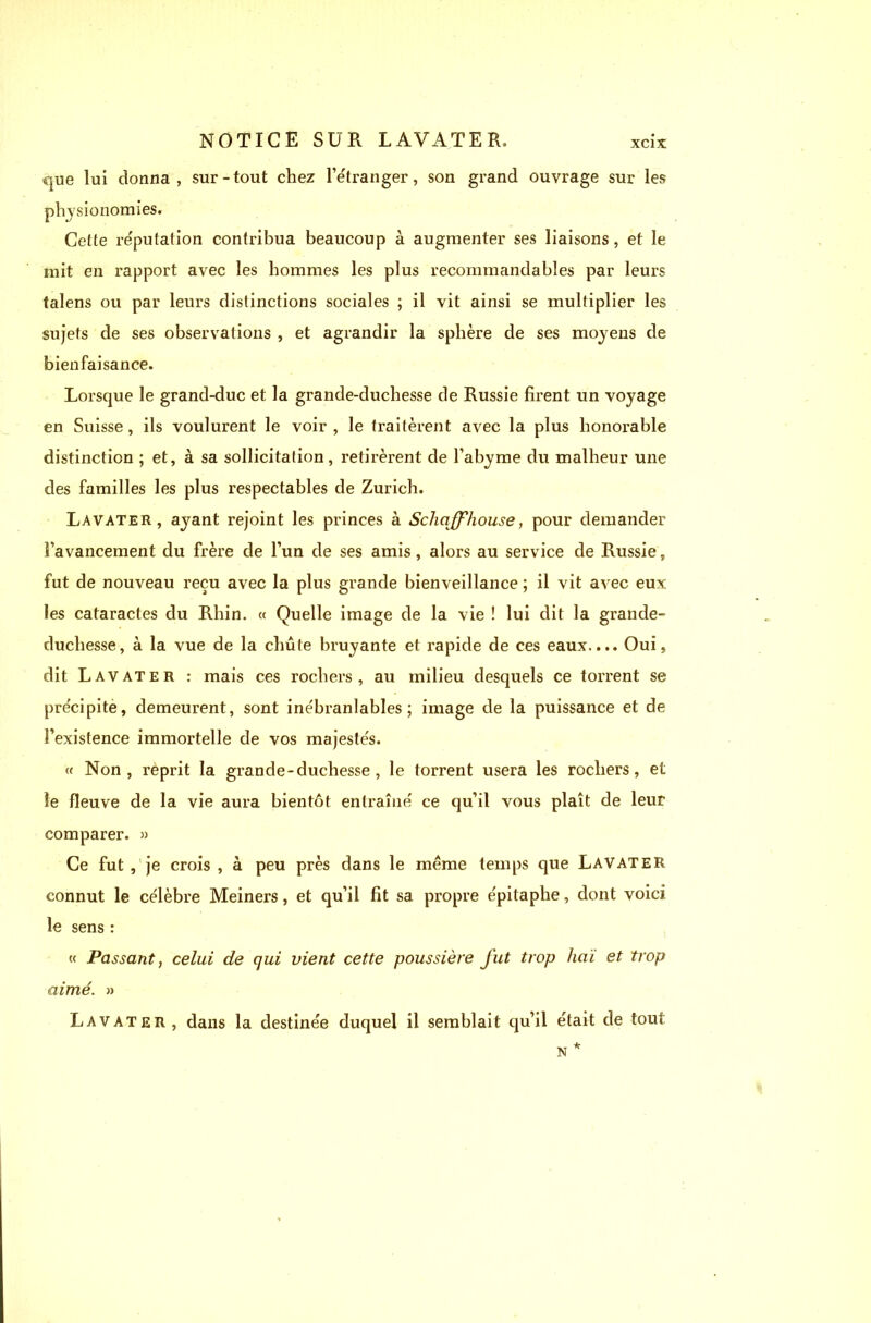 que lui donna, sur-tout chez l’étranger, son grand ouvrage sur les physionomies. Cette réputation contribua beaucoup à augmenter ses liaisons, et le mit en rapport avec les hommes les plus recommandables par leurs talens ou par leurs distinctions sociales ; il vit ainsi se multiplier les sujets de ses observations , et agrandir la sphère de ses moyens de bienfaisance. Lorsque le grand-duc et la grande-duchesse de Russie firent un voyage en Suisse, ils voulurent le voir , le traitèrent avec la plus honorable distinction ; et, à sa sollicitation, retirèrent de l’abyme du malheur une des familles les plus respectables de Zurich. Lavater, ayant rejoint les princes à Schaff'house, pour demander l’avancement du frère de l’un de ses amis, alors au service de Russie, fut de nouveau reçu avec la plus grande bienveillance ; il vit avec eux les cataractes du Rhin. « Quelle image de la vie ! lui dit la grande- duchesse, à la vue de la chute bruyante et rapide de ces eaux.... Oui, dit Lavater : mais ces rochers, au milieu desquels ce torrent se précipite, demeurent, sont inébranlables; image de la puissance et de l’existence immortelle de vos majestés. « Non, reprit la grande - duchesse , le torrent usera les rochers, et le fleuve de la vie aura bientôt entraîné ce qu’il vous plaît de leur comparer. » Ce fut , je crois , à peu près dans le meme temps que Lavater connut le célèbre Meiners, et qu’il fit sa propre épitaphe, dont voici le sens : « Passant, celui de qui vient cette poussière J’ut trop liai et trop aimé. » Lavater, dans la destinée duquel il semblait qu’il était de tout