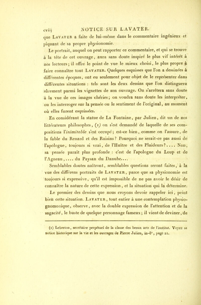 que Lavater a faite de lui-même dans le commentaire ingénieux et piquant de sa propre physionomie. Le portrait, auquel on peut rapporter ce commentaire, et qui se trouve à la tête de cet ouvrage, aura sans doute inspire' le plus vif intérêt à nos lecteurs ; il offre le point de vue le mieux choisi, le plus propre à faire connaître tout Lavater. Quelques esquisses que l’on a dessinées à différentes époques, ont eu seulement pour objet de le représenter dans différentes situations : tels sont les deux dessins que l’on distinguera sûrement parmi les vignettes de son ouvrage. On s’arrêtera sans doute à la vue de ces images chéries; on voudra sans doute les interpréter, ou les interroger sur la pensée ou le sentiment de l’original, au moment où elles furent esquissées. En considérant la statue de La Fontaine, par Julien, dit un de nos littérateurs philosophes, (ij on s’est demandé de laquelle de ses com- positions Yinimitable s’est occupé; est-ce bien, comme on l’assure, de la fable du Renard et des Raisins ? Pourquoi 11e serait-ce pas aussi de l’apologue, toujours si vrai, de l’Huître et des Plaideurs ? . ... Non, sa pensée paraît plus profonde : c’est de l’apologue du Loup et de l’Agneau ,.... du Paysan du Danube.... Semblables doutes naîtront, semblables questions seront faites, à la vue des différens portraits de Lavater, parce que sa physionomie est toujours si expressive, qu’il est impossible de ne pas avoir le désir de connaître la nature de cette expression , et la situation qui la détermine. Le premier des dessins que nous croyons devoir rappeler ici, peint bien cette situation. Lavater, tout entier à une contemplation physio- gnomonique, observe, avec la double expression de l’attention et de la sagacité, le buste de quelque personnage fameux; il vient de deviner, de (1) Lebreton, secrétaire perpétuel de la classe des beaux arts de l’institut. Voj’ez sa notice historique sur la vie et les ouvrages de Pierre Julien, iu-ô°, page 21.