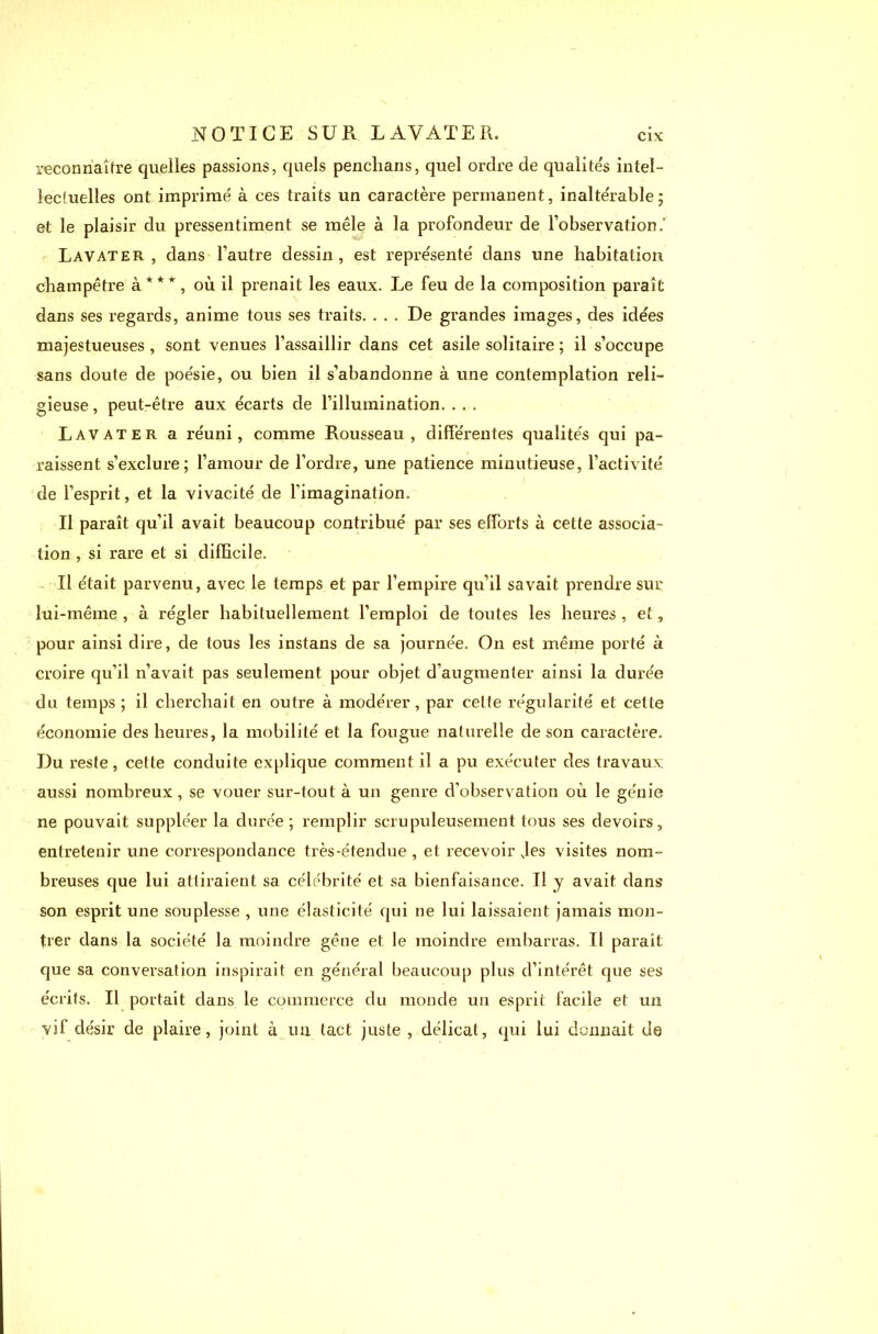 reconnaître quelles passions, quels penclians, quel ordre de qualités intel- lectuelles ont imprimé à ces traits un caractère permanent, inaltérable; et le plaisir du pressentiment se mêle à la profondeur de l’observation,’ Lavater , dans l'autre dessin, est représenté dans une habitation champêtre à***, où il prenait les eaux. Le feu de la composition paraît dans ses regards, anime tous ses traits. . . . De grandes images, des idées majestueuses , sont venues l’assaillir dans cet asile solitaire ; il s’occupe sans doute de poésie, ou bien il s’abandonne à une contemplation reli- gieuse, peut-être aux écarts de l’illumination. . . . Lavater a réuni, comme Rousseau, différentes qualités qui pa- raissent s’exclure; l’amour de l’ordre, une patience minutieuse, l’activité de l’esprit, et la vivacité de l'imagination. Il paraît qu’il avait beaucoup contribué par ses efforts à cette associa- tion , si rare et si difficile. Il était parvenu, avec le temps et par l’empire qu’il savait prendre sur lui-même , à régler habituellement l’emploi de toutes les heures , et, pour ainsi dire, de tous les instans de sa journée. On est même porté à croire qu’il n’avait pas seulement pour objet d’augmenter ainsi la durée du temps ; il cherchait en outre à modérer, par cette régularité et cette économie des heures, la mobilité et la fougue naturelle de son caractère. Du reste, cette conduite explique comment il a pu exécuter des travaux aussi nombreux , se vouer sur-tout à un genre d’observation où le génie ne pouvait suppléer la durée ; remplir scrupuleusement tous ses devoirs, entretenir une correspondance très-étendue , et recevoir Jes visites nom- breuses que lui attiraient sa célébrité et sa bienfaisance. Il y avait dans son esprit une souplesse , une élasticité qui ne lui laissaient jamais mon- trer dans la société la moindre gêne et le moindre embarras. Il paraît que sa conversation inspirait en général beaucoup plus d’intérêt que ses écrits. Il portait dans le commerce du monde un esprit facile et un vif désir de plaire, joint à un tact juste , délicat, qui lui donnait de