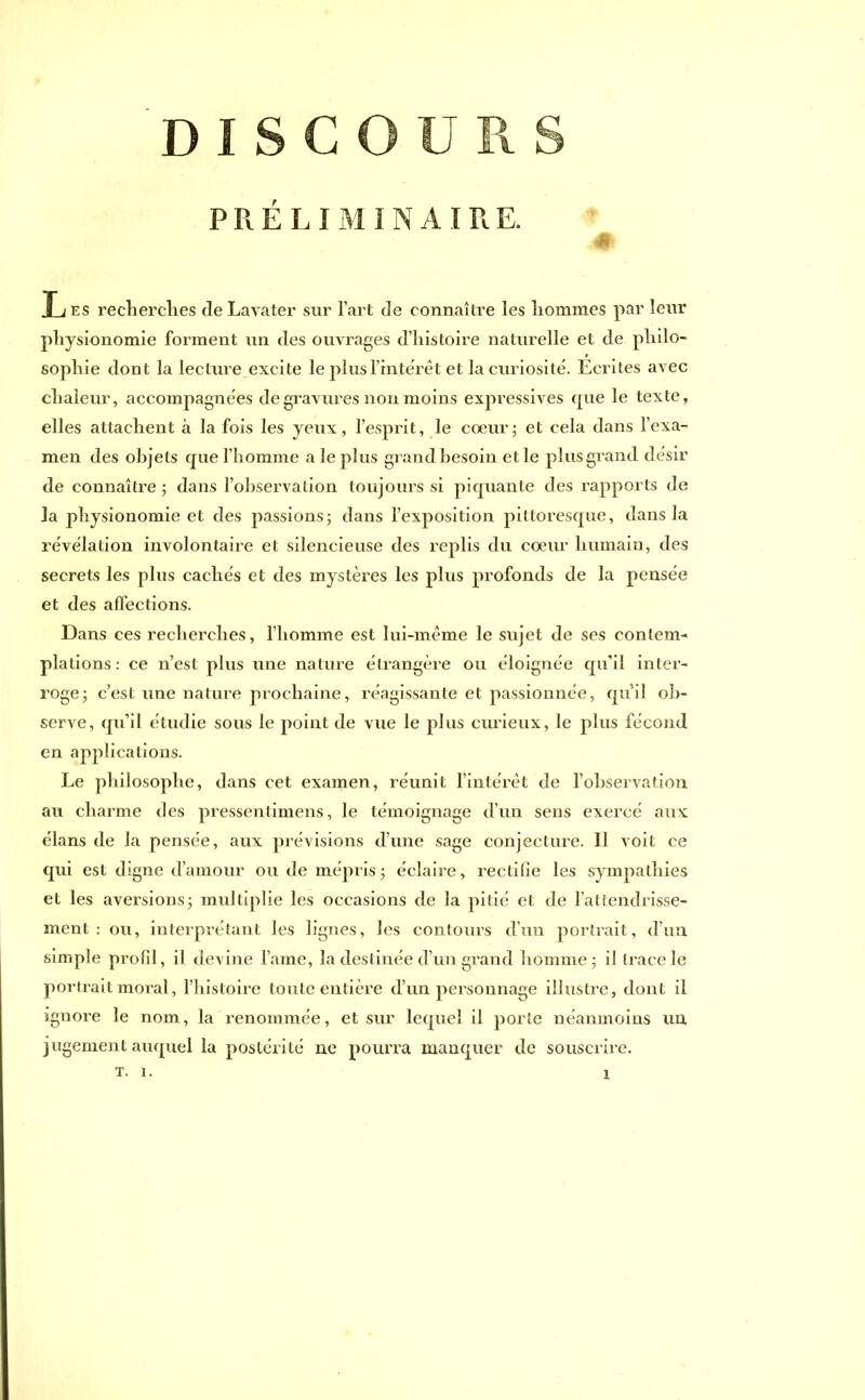 PRELIMINAIRE. # T i es recherches de Lavater sur l’art de connaître les hommes par leur physionomie forment un des ouvrages d’histoire naturelle et de philo- sophie dont la lecture excite le plus l’intérêt et la curiosité. Ecrites avec chaleur, acconrpagnées de gravures non moins expressives que le texte, elles attachent à la fois les yeux, l’esprit, le coeur ; et cela dans l’exa- men des objets que l’homme a le plus grand besoin et le plus grand désir de connaître ; dans l’observation toujours si piquante des rapports de la physionomie et des passions; dans l’exposition pittoresque, dans la révélation involontaire et silencieuse des replis du cœur humain, des secrets les plus cachés et des mystères les plus profonds de la pensée et des affections. Dans ces recherches, l’homme est lui-même le sujet de ses contem- plations: ce n’est plus une nature étrangère ou éloignée qu’il inter- roge; c’est une nature prochaine, réagissante et passionnée, qu’il ob- serve, qu’il étudie sous le point de vue le plus curieux, le plus fécond en applications. Le philosophe, dans cet examen, réunit l’intérêt de l'observation au charme des pressentimens, le témoignage d’un sens exercé aux élans de la pensée, aux prévisions d’une sage conjecture. 11 voit ce qui est digne d’amour ou de mépris; éclaire, rectifie les sympathies et les aversions; multiplie les occasions de la pitié et de l’attendrisse- ment : ou, interprétant les lignes, les contours d’un portrait, d’un simple profil, il devine lame, la destinée d’un grand homme; il trace le portrait moral, l’histoire toute entière d’un personnage illustre, dont il ignore le nom, la renommée, et sur lequel il porte néanmoins un jugement auquel la postérité ne pourra manquer de souscrire. T. i. i