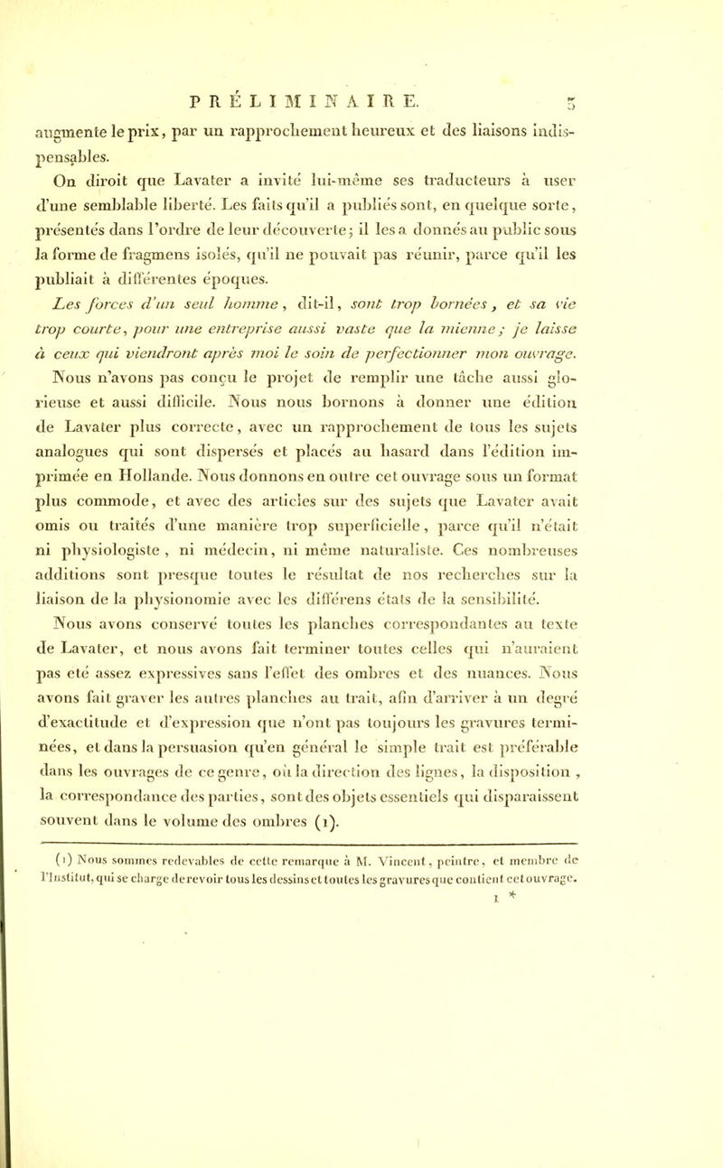 augmente le prix, par un rapprochement heureux et des liaisons indis- pensables. On diroit que Lavater a invite lui-même ses traducteurs à user d’une semblable liberté. Les faits qu’il a publiés sont, en quelque sorte, présentés dans l’ordre de leur découverte 3 il lésa donnés au public sous la forme de fragmens isolés, qu’il ne pouvait pas réunir, parce qu’il les publiait à différentes époques. Les forces d’un seul homme , dit-il, sont trop bornées, et sa vie trop courte, pour une entreprise aussi vaste que la mienne ; je laisse à ceux qui viendront après moi le soin de perfectionner mon ouvrage. Nous n’avons pas conçu le projet de remplir une tâche aussi glo- rieuse et aussi difficile. Nous nous bornons à donner une édition de Lavater plus correcte, avec un rapprochement de tous les sujets analogues qui sont dispersés et placés au hasard dans l’édition im- primée en Hollande. Nous donnons en outre cet ouvrage sous un format plus commode, et avec des articles sur des sujets que Lavater avait omis ou traités d’une manière trop superficielle, parce qu’il n’était ni physiologiste, ni médecin, ni même naturaliste. Ces nombreuses additions sont presque toutes le résultat de nos recherches sur la liaison de la physionomie avec les différens états de la sensibilité. Nous avons conservé toutes les planches correspondantes au texte de Lavater, et nous avons fait terminer toutes celles qui n’auraient pas été assez expressives sans l’effet des ombres et des nuances. Nous avons fait graver les autres planches au trait, afin d’arriver à un degré d’exactitude et d’expression que n’ont pas toujours les gravures termi- nées, et dans la persuasion qu’en général le simple trait est préférable dans les ouvrages de ce genre, où la direction des lignes, la disposition , la correspondance des parties, sont des objets essentiels qui disparaissent souvent dans le volume des ombres (1). (1) Nous sommes redevables de cette remarque à M. Vincent, peintre, et membre de l’Institut, qui se charge de revoir tous les dessins et toutes les gravures que contient cet ouvrage. * l