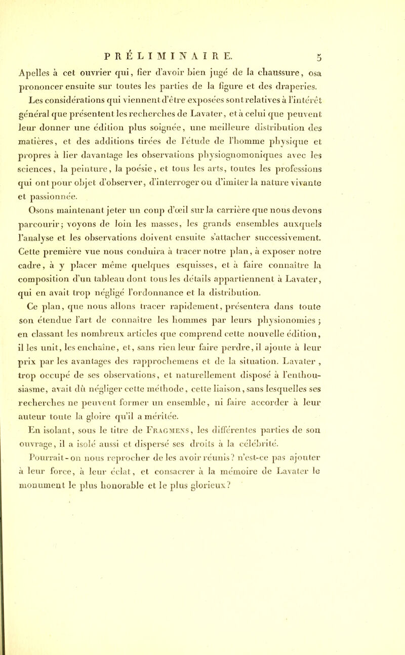 Apelles à cet ouvrier qui, fier d’avoir bien jugé de la chaussure, osa prononcer ensuite sur toutes les parties de la figure et des draperies. Les considérations qui viennent d’être exposées sont relatives à l’intérêt général que présentent les recherches de Lavater, et à celui que peuvent leur donner une édition plus soignée, une meilleure distribution des matières, et des additions tirées de l’étude de l’homme physique et propres à lier davantage les observations physiognomoniques avec les sciences, la peinture, la poésie, et tous les arts, toutes les professions qui ont pour objet d’observer, d’interroger ou d’imiter la nature vivante et passionnée. Osons maintenant jeter un coup d’œil sur la carrière que nous devons parcourir ; voyons de loin les masses, les grands ensembles auxquels l’analyse et les observations doivent ensuite s’attacher successivement. Cette première vue nous conduira à tracer notre plan, à exposer notre cadre, à y placer même quelques esquisses, et à faire connaître la composition d’un tableau dont tous les détails appartiennent à Lavater, qui en avait trop négligé l’ordonnance et la distribution. Ce plan, que nous allons tracer rapidement, présentera dans toute son étendue l’art de connaître les hommes par leurs physionomies ; en classant les nombreux articles que comprend celte nouvelle édition, il les unit, les enchaîne, et, sans rien leur faire perdre, il ajoute à leur prix par les avantages des rapprochemens et de la situation. Lavater , trop occupé de ses observations, et naturellement disposé à l’enthou- siasme, avait du négliger cette méthode, cette liaison, sans lesquelles ses recherches ne peuvent former un ensemble, ni faire accorder à leur auteur toute la gloire qu’il a méritée. En isolant , sous le litre de Fragmens, les différentes parties de son ouvrage, il a isolé aussi et dispersé ses droits à la célébrité. Pourrait-on nous reprocher de les avoir réunis? n’est-ce pas ajouter à leur force, «à leur éclat, et consacrer à la mémoire de Lavater le monument le plus honorable et le plus glorieux?