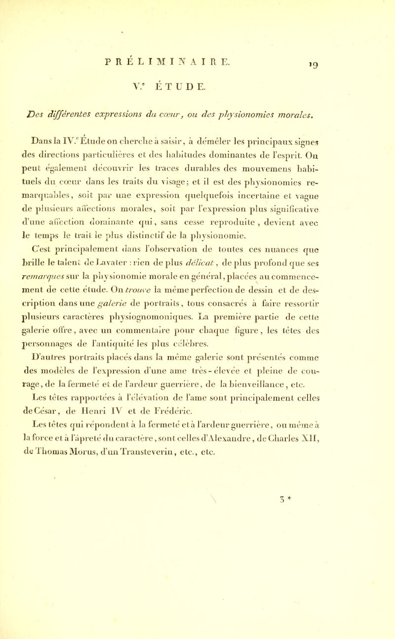 *9 V.e ÉTUDE. JDes différentes expressions du cœur, ou des physionomies morales. Dans la IV.e Etude on cherche à saisir, à démêler les principaux signes des directions particulières et des habitudes dominantes de l’esprit. On peut egalement découvrir les traces durables des mouvemens habi- tuels du coeur dans les traits du visage; et il est des physionomies re- marquables, soit par une expression quelquefois incertaine et vague de plusieurs affections morales, soit par l’expression plus significative d’une affection dominante qui, sans cesse reproduite, devient avec le temps le trait le plus distinctif de la physionomie. C’est principalement dans l’observation de toutes ces nuances que brille le talent de Lavater .rien de plus délicat, déplus profond que ses remarques sur la physionomie morale en général, placées au commence- ment de cette étude. On trouve la même perfection de dessin et de des- cription dans une galerie de portraits, tous consacrés à faire ressortir plusieurs caractères physiognomoniques. La première partie de cette galerie offre, avec un commentaire pour chaque figure, les tètes des personnages de l’antiquité les plus célèbres. D’autres portraits placés dans la même galerie sont présentés comme des modèles de l’expression d’une ame très-élevée et pleine de cou- rage, de la fermeté et de l’ardeur guerrière, de la bienveillance, etc. Les tètes rapportées à l’élévation de lame sont principalement celles de César, de Henri IV et de Frédéric. Les têtes qui répondent à la fermeté et à l’ardeur guerrière, ou même à la force et à l’âpreté du caractère, sont celles d’Alexandre, de Charles XII, de I bornas Morus, d’un Transteverin, etc., etc. \