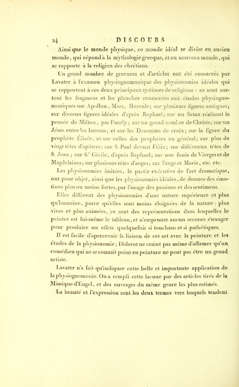 Ainsi que le monde physique, ce monde idéal se divise en ancien monde, qui répond à la mythologie grecque, et en nouveau monde, qui se rapporte à la religion des chrétiens. Un grand nombre de gravures et d’articles ont été consacrés par Lavater à l'examen physiognomonique des physionomies idéales qui se rapportent à ces deux principaux systèmes de religions : ce sont sur- tout les fragmens et les planches consacrées aux études phvsiogno- moniques sur Apollon , Mars, Hercule; sur plusieurs figures antiques; sur diverses figures idéales d’après Raphaël; sur un Satan réalisant la pensée de Milton, par Fusely ; sur un grand nombre de Christs; sur un Jésus entre les larrons, et sur les Descentes de croix; sur la figure du prophète Elisée, et sur celles des prophètes en général; sur plus de vingt tètes d’apôtres; sur S. Paul devant Félix; sur différentes tètes de S. Jean ; sur S.‘ Cécile, d’après Raphaël; sur une foule de Vierges et de Magdelaines; sur plusieurs têtes d’anges; sur l’ange et Marie, etc. etc. Les physionomies imitées, la partie exécutive de l’art dramatique, ont pour objet, ainsi que les physionomies idéales, de donner des émo- tions plus ou moins fortes, par l’image des passions et des sentimens. Elles diffèrent des physionomies d’une nature supérieure et plus qu’humaine, parce qu’elles sont moins éloignées de la nature: plus vives et plus animées, ce sont des représentations dans lesquelles le peintre est lui-même le tableau,et n’emprunte aucun secours étranger pour produire ses effets quelquefois si touclians et si pathétiques. Il est facile d’apercevoir la liaison de cet art avec la peinture et les études de la physionomie ; Diderot ne craint pas même d’affirmer qu’un comédien qui ne se connaît point en peinture ne peut pas être un grand artiste. Lavater n'a fait qu’indiquer cette belle et importante application de la physiognomonie. On a rempli cette lacune par des articles tirés delà Mimique d’Engel, et des ouvrages du même genre les plus estimés. La beauté et l’expression sont les deux termes vers lesquels tendent