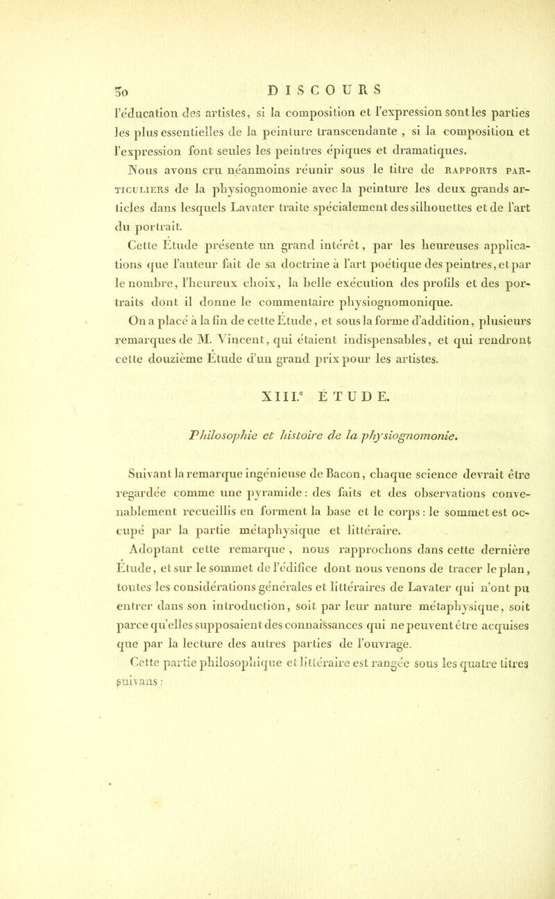 l’éducation des artistes, si la composition et l’expression sont les parties les plus essentielles de la peinture transcendante , si la composition et l’expression font seules les peintres épiques et dramatiques. Nous avons cru néanmoins réunir sous le titre de rapports par- ticuliers de la physiognomonie avec la peinture les deux grands ar- ticles dans lesquels Lavater traite spécialement des silhouettes et de l’art du portrait. Cette Etude présente un grand intérêt, par les heureuses applica- tions que l’auteur fait de sa doctrine à l’art poétique des peintres, et par le nombre, l’heureux choix, la belle exécution des jirofils et des por- traits dont il donne le commentaire physiognomonique. On a placé à la fin de cette Etude, et sous la forme d’addition, plusieurs remarques de M. Vincent, qui étaient indispensables, et qui rendront cette douzième Etude d’un grand prix pour les artistes. XIII.e ETUDE. Philosophie et histoire cle la physiognomonie. Suivant la remarque ingénieuse de Bacon, chaque science devrait être regardée comme une pyramide : des faits et des observations conve- nablement recueillis en forment la hase et le corps: le sommet est oc- cupé par la partie métaphysique et littéraire. Adoptant cette remarque , nous rapprochons dans cette dernière Etude, et sur le sommet de l’édifice dont nous venons de tracer le plan, toutes les considérations générales et littéraires de Lavater qui n’ont pu entrer dans son introduction, soit par leur nature métaphysique, soit parce qu’elles supposaient des connaissances qui ne peuvent être acquises que par la lecture des autres parties de l’ouvrage. Cette partie philosophique et littéraire est rangée sous les quatre titres guivans :