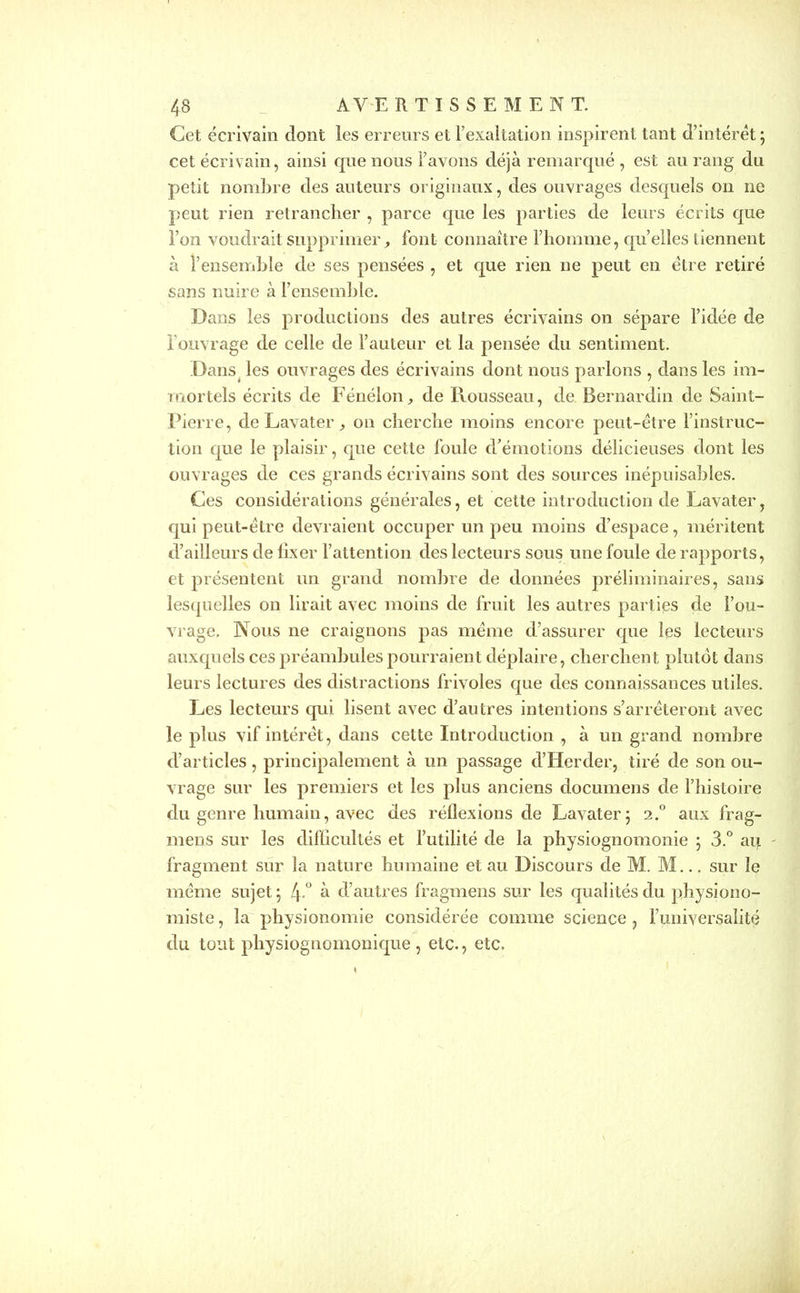 Cet écrivain dont les erreurs et l’exaltation inspirent tant d’intérêt ; cet écrivain, ainsi que nous l’avons déjà remarqué , est au rang du petit nombre des auteurs originaux, des ouvrages desquels on ne peut rien retrancher , parce que les parties de leurs écrits que l’on voudrait supprimer, font connaître l’homme, qu’elles tiennent à l’ensemble de ses pensées , et que rien ne peut en être retiré sans nuire à l’ensemble. Dans les productions des autres écrivains on sépare l’idée de l'ouvrage de celle de l’auteur et la pensée du sentiment. Dans les ouvrages des écrivains dont nous parlons , dans les im- mortels écrits de Fénélon, de Rousseau, de Bernardin de Saint- Pierre, de Lavater , on cherche moins encore peut-être l’instruc- tion que le plaisir, que cette foule d’émotions délicieuses dont les ouvrages de ces grands écrivains sont des sources inépuisables. Ces considérations générales, et cette introduction de Lavater, qui peut-être devraient occuper un peu moins d’espace, méritent d’ailleurs de fixer l’attention des lecteurs sous une foule de rapports, et présentent un grand nombre de données préliminaires, sans lesquelles on lirait avec moins de fruit les autres parties de l’ou- vrage. Nous ne craignons pas même d’assurer que les lecteurs auxquels ces préambules pourraient déplaire, cherchent plutôt dans leurs lectures des distractions frivoles que des connaissances utiles. Les lecteurs qui lisent avec d’autres intentions s’arrêteront avec le plus vif intérêt, dans cette Introduction , à un grand nombre d’articles, principalement à un passage d’Herder, tiré de son ou- vrage sur les premiers et les plus anciens documens de l’histoire du genre humain, avec des réflexions de Lavater; 2.0 aux frag- ment sur les difficultés et l’utilité de la physiognomonie ; 3.° au fragment sur la nature humaine et au Discours de M. M... sur le même sujet ; 4 ° à d’autres fragmens sur les qualités du physiono- miste , la physionomie considérée comme science , l’universalité du tout physiognomonique , etc., etc.