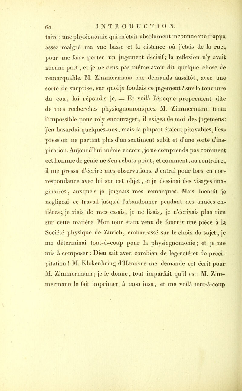 taire : une physionomie qui m’était absolument inconnue me frappa assez malgré ma vue basse et la distance où j’étais de la rue, pour me faire porter un jugement décisif5 la réflexion n’y avait aucune part, et je ne crus pas meme avoir dit quelque chose de remarquable. M. Zimmermann me demanda aussitôt, avec une sorte de surprise, sur quoi je fondais ce jugement ? sur la tournure du cou, lui répondis-je. — Et voilà l’époque proprement dite de mes recherches physiognomoniques. M. Zimmermann tenta l’impossible pour m’y encourager 5 il exigea de moi des jugemens: % j’en hasardai quelques-uns\ mais la plupart étaient pitoyables, l’ex- pression ne partant plus d’un sentiment subit et d’une sorte d’ins- piration. Aujourd’hui meme encore, je ne comprends pas comment cet homme de génie ne s’en rebuta point, et comment, au contraire, il me pressa d’écrire mes observations. J’entrai pour lors en cor- respondance avec lui sur cet objet, et je dessinai des visages ima- ginaires , auxquels je joignais mes remarques. Mais bientôt je négligeai ce travail jusqu’à l’abandonner pendant des années en- tières ; je riais de mes essais, je ne lisais, je n’écrivais plus rien sur cette matière. Mon tour étant venu de fournir une pièce à la Société physique de Zurich, embarrassé sur le choix du sujet, je me déterminai tout-à-coup pour la physiognomonie ; et je me mis à composer : Dieu sait avec combien de légèreté et de préci- pitation ! M. Rlokenbring d’Hanovre me demande cet écrit pour M. Zimmermann ; je le donne, tout imparfait qu’il est : M. Zim- mermann le fait imprimer à mon insu, et me voilà tout-à-coup /