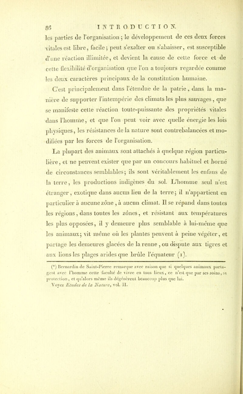 les parties de l’organisation 5 le développement de ces deux forces vitales est libre, facile; peut s’exalter ou s’abaisser, est susceptible d’une réaction illimitée, et devient la cause de cette force et de cette flexibilité d’organisation que l’on a toujours regardée comme les deux caractères principaux de la constitution humaine. C’est principalement dans l’étendue de la patrie , dans la ma- nière de supporter l’intempérie des climats les plus sauvages, que se manifeste cette réaction toute-puissante des propriétés vitales dans l’homme, et que l’on peut voir avec quelle énergie les lois physiques, les résistances de la nature sont contrebalancées et mo- difiées par les forces de l’organisation. La plupart des animaux sont attachés à quelque région particu- lière, et ne peuvent exister que par un concours habituel et borné de circonstances semblables; ils sont véritablement les enfans de la terre, les productions indigènes du sol. L’homme seul n’est étranger, exotique dans aucun lieu de la terre ; il n’appartient en particulier à aucune zone , à aucun climat. Il se répand dans toutes les régions , dans toutes les zones , et résistant aux températures les plus opposées, il y demeure plus semblable à lui-même que les animaux; vit meme où les plantes peuvent à peine végéter, et partage les demeures glacées de la renne , ou dispute aux tigres et aux lions les plages arides que brûle l’équateur (1). (*) (*) Bernardin de Saint-Pierre remarque avec raison que si quelques animaux parta- gent avec l’homme cette faculté de vivre en tous lieux, ce n’est que par ses soins, sa protection , et qu’alors même ils dégénèrent beaucoup plus que lui. Voyez Etudes de la Nature, vol. II.