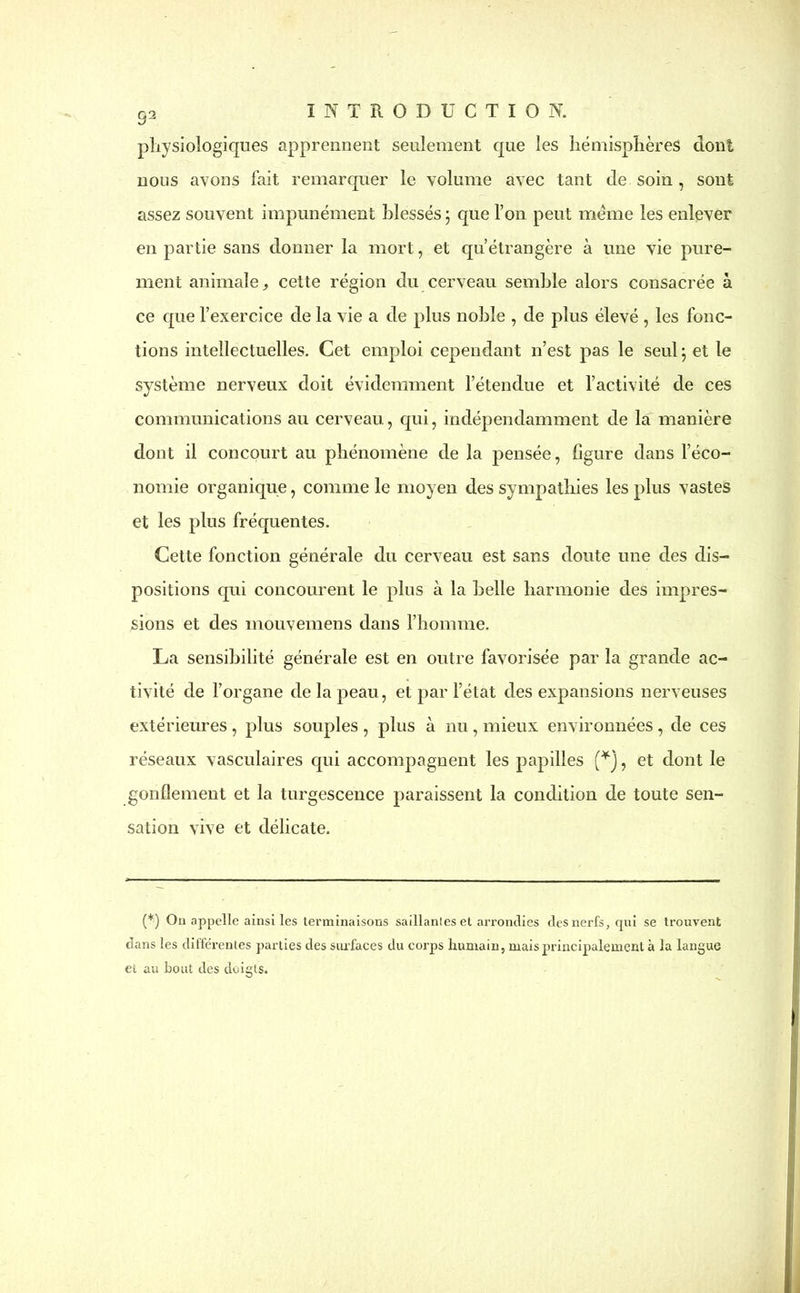 physiologiques apprennent seulement que les hémisphères dont nous avons fait remarquer le volume avec tant de soin , sont assez souvent impunément blessés ; que l’on peut meme les enlever en partie sans donner la mort, et qu’étrangère à une vie pure- ment animale, cette région du cerveau semble alors consacrée à ce que l’exercice de la vie a de plus noble , de plus élevé , les fonc- tions intellectuelles. Cet emploi cependant n’est pas le seul ; et le système nerveux doit évidemment l’étendue et l’activité de ces communications au cerveau., qui, indépendamment de la manière dont il concourt au phénomène de la pensée, figure dans l’éco- nomie organique, comme le moyen des sympathies les plus vastes et les plus fréquentes. Cette fonction générale du cerveau est sans doute une des dis- positions qui concourent le plus à la belle harmonie des impres- sions et des mouvemens dans l’honnne. La sensibilité générale est en outre favorisée par la grande ac- tivité de l’organe de la peau, et par l’état des expansions nerveuses extérieures , plus souples , plus à nu, mieux environnées, de ces réseaux vasculaires qui accompagnent les papilles (*J, et dont le gonflement et la turgescence paraissent la condition de toute sen- sation vive et délicate. (*) Ou appelle ainsi les terminaisons saillantes et arrondies des nerfs, qui se trouvent dans les différentes parties des surfaces du corps humain, mais principalement à la langue ei au bout des doigts.